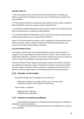BACHILLERATO
1. Sólo será propuesto para la obtención del título de bachillerato el alumnado que
hubiera superado todas las materias de los dos cursos de bachillerato en cualquiera de
las modalidades.
2. El alumnado que finalice las enseñanzas profesionales de música o danza, obtendrá el
título de Bachiller si supera las materias comunes del bachillerato.
3. La calificación global de Bachillerato será la media aritmética de las calificaciones de
todas las materias que lo componen (excluida Religión).
4. La calificación global del Bachillerato, para los alumnos que hayan simultaneando los
estudios de bachillerato con los de grado medio de Música o
Danza y sólo hayan cursado las comunes, será el resultado de la media aritmética de las
materias comunes, unida a la media aritmética de las calificaciones obtenidas en el
tercer ciclo de Grado medio de Música o de Danza
CICLOS FORMATIVOS.
Los alumnos y alumnas que cursen satisfactoriamente cualquier Ciclo Formativo en
cualquiera de sus especialidades recibirán el título de Técnico o Técnico Superior, que
tendrá efectos laborales y académicos. Para obtener el título será necesaria la evaluación
positiva en todos los módulos que compongan dicho Ciclo Formativo.
El título de Técnico/Técnico Superior facultará para acceder a las distintas enseñanzas
que constituyen la educación superior (enseñanza universitaria, formación profesional
de grado superior, enseñanzas artísticas superiores, enseñanzas profesionales de artes
plásticas y diseño de grado superior y las enseñanzas deportivas de grado superior).

2.3.6.- Atención a la diversidad.
Se tomarán medidas para el alumnado que lo necesite con:
- Programas de refuerzo en aquellas materias que se vean necesarias.
- Programas de refuerzo de las materias instrumentales.
Estas medidas se reflejarán:
- Programaciones didácticas.
- Programaciones quincenales.

2.3.7.- Alumnos con materias pendientes.
Cada departamento incluirá en su programación el seguimiento que realizará al
alumnado con materias pendientes.
En Jefatura de Estudios habrá una carpeta donde se irá reflejando la evolución
de este alumnado.
36

 