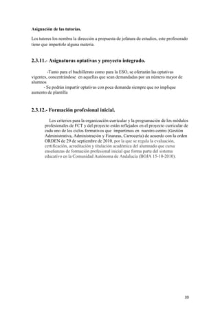 Asignación de las tutorías.
Los tutores los nombra la dirección a propuesta de jefatura de estudios, este profesorado
tiene que impartirle alguna materia.

2.3.11.- Asignaturas optativas y proyecto integrado.
-Tanto para el bachillerato como para la ESO, se ofertarán las optativas
vigentes, concentrándose en aquellas que sean demandadas por un número mayor de
alumnos
- Se podrán impartir optativas con poca demanda siempre que no implique
aumento de plantilla

2.3.12.- Formación profesional inicial.
Los criterios para la organización curricular y la programación de los módulos
profesionales de FCT y del proyecto están reflejados en el proyecto curricular de
cada uno de los ciclos formativos que impartimos en nuestro centro (Gestión
Administrativa, Administración y Finanzas, Carrocería) de acuerdo con la orden
ORDEN de 29 de septiembre de 2010, por la que se regula la evaluación,
certificación, acreditación y titulación académica del alumnado que cursa
enseñanzas de formación profesional inicial que forma parte del sistema
educativo en la Comunidad Autónoma de Andalucía (BOJA 15-10-2010).

39

 