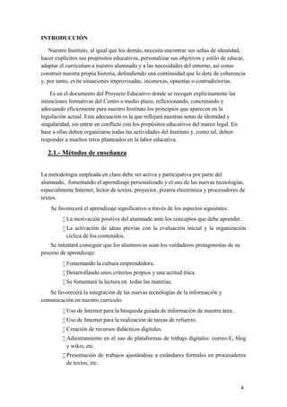 INTRODUCCIÓN
Nuestro Instituto, al igual que los demás, necesita encontrar sus señas de identidad,
hacer explícitos sus propósitos educativos, personalizar sus objetivos y estilo de educar,
adaptar el currículum a nuestro alumnado y a las necesidades del entorno, así como
construir nuestra propia historia, defendiendo una continuidad que lo dote de coherencia
y, por tanto, evite situaciones improvisadas, inconexas, opuestas o contradictorias.
Es en el documento del Proyecto Educativo donde se recogen explícitamente las
intenciones formativas del Centro a medio plazo, reflexionando, concretando y
adecuando eficazmente para nuestro Instituto los principios que aparecen en la
legislación actual. Esta adecuación es la que reflejará nuestras notas de identidad y
singularidad, sin entrar en conflicto con los propósitos educativos del marco legal. En
base a ellas deben organizarse todas las actividades del Instituto y, como tal, deben
responder a muchos retos planteados en la labor educativa.

2.1.- Métodos de enseñanza
La metodología empleada en clase debe ser activa y participativa por parte del
alumnado, fomentando el aprendizaje personalizado y el uso de las nuevas tecnologías,
especialmente Internet, lector de textos, proyector, pizarra electrónica y procesadores de
textos.
Se favorecerá el aprendizaje significativo a través de los aspectos siguientes:
 La motivación positiva del alumnado ante los conceptos que debe aprender.
 La activación de ideas previas con la evaluación inicial y la organización
cíclica de los contenidos.
Se intentará conseguir que los alumnos/as sean los verdaderos protagonistas de su
proceso de aprendizaje:
 Fomentando la cultura emprendedora.
 Desarrollando unos criterios propios y una actitud ética.
 Se fomentará la lectura en todas las materias.
Se favorecerá la integración de las nuevas tecnologías de la información y
comunicación en nuestro currículo:
 Uso de Internet para la búsqueda guiada de información de nuestra área.
 Uso de Internet para la realización de tareas de refuerzo.
 Creación de recursos didácticos digitales.
 Adiestramiento en el uso de plataformas de trabajo digitales: correo-E, blog
y wikis, etc.
 Presentación de trabajos ajustándose a estándares formales en procesadores
de textos, etc.

4

 