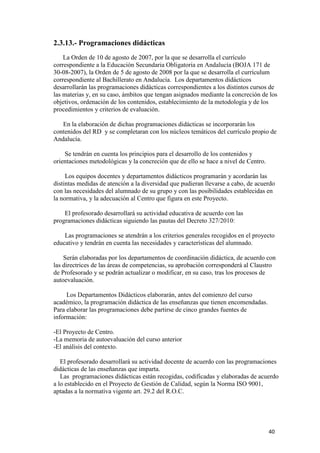 2.3.13.- Programaciones didácticas
La Orden de 10 de agosto de 2007, por la que se desarrolla el currículo
correspondiente a la Educación Secundaria Obligatoria en Andalucía (BOJA 171 de
30-08-2007), la Orden de 5 de agosto de 2008 por la que se desarrolla el currículum
correspondiente al Bachillerato en Andalucía. Los departamentos didácticos
desarrollarán las programaciones didácticas correspondientes a los distintos cursos de
las materias y, en su caso, ámbitos que tengan asignados mediante la concreción de los
objetivos, ordenación de los contenidos, establecimiento de la metodología y de los
procedimientos y criterios de evaluación.
En la elaboración de dichas programaciones didácticas se incorporarán los
contenidos del RD y se completaran con los núcleos temáticos del currículo propio de
Andalucía.
Se tendrán en cuenta los principios para el desarrollo de los contenidos y
orientaciones metodológicas y la concreción que de ello se hace a nivel de Centro.
Los equipos docentes y departamentos didácticos programarán y acordarán las
distintas medidas de atención a la diversidad que pudieran llevarse a cabo, de acuerdo
con las necesidades del alumnado de su grupo y con las posibilidades establecidas en
la normativa, y la adecuación al Centro que figura en este Proyecto.
El profesorado desarrollará su actividad educativa de acuerdo con las
programaciones didácticas siguiendo las pautas del Decreto 327/2010:
Las programaciones se atendrán a los criterios generales recogidos en el proyecto
educativo y tendrán en cuenta las necesidades y características del alumnado.
Serán elaboradas por los departamentos de coordinación didáctica, de acuerdo con
las directrices de las áreas de competencias, su aprobación corresponderá al Claustro
de Profesorado y se podrán actualizar o modificar, en su caso, tras los procesos de
autoevaluación.
Los Departamentos Didácticos elaborarán, antes del comienzo del curso
académico, la programación didáctica de las enseñanzas que tienen encomendadas.
Para elaborar las programaciones debe partirse de cinco grandes fuentes de
información:
-El Proyecto de Centro.
-La memoria de autoevaluación del curso anterior
-El análisis del contexto.
El profesorado desarrollará su actividad docente de acuerdo con las programaciones
didácticas de las enseñanzas que imparta.
Las programaciones didácticas están recogidas, codificadas y elaboradas de acuerdo
a lo establecido en el Proyecto de Gestión de Calidad, según la Norma ISO 9001,
aptadas a la normativa vigente art. 29.2 del R.O.C.

40

 