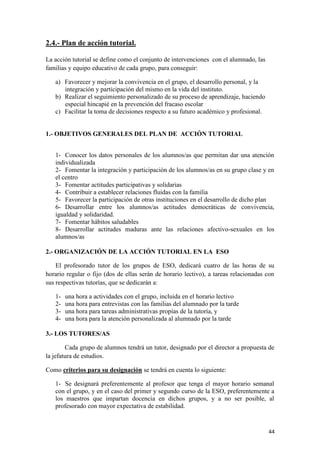 2.4.- Plan de acción tutorial.
La acción tutorial se define como el conjunto de intervenciones con el alumnado, las
familias y equipo educativo de cada grupo, para conseguir:
a) Favorecer y mejorar la convivencia en el grupo, el desarrollo personal, y la
integración y participación del mismo en la vida del instituto.
b) Realizar el seguimiento personalizado de su proceso de aprendizaje, haciendo
especial hincapié en la prevención del fracaso escolar
c) Facilitar la toma de decisiones respecto a su futuro académico y profesional.

1.- OBJETIVOS GENERALES DEL PLAN DE ACCIÓN TUTORIAL
1- Conocer los datos personales de los alumnos/as que permitan dar una atención
individualizada
2- Fomentar la integración y participación de los alumnos/as en su grupo clase y en
el centro
3- Fomentar actitudes participativas y solidarias
4- Contribuir a establecer relaciones fluidas con la familia
5- Favorecer la participación de otras instituciones en el desarrollo de dicho plan
6- Desarrollar entre los alumnos/as actitudes democráticas de convivencia,
igualdad y solidaridad.
7- Fomentar hábitos saludables
8- Desarrollar actitudes maduras ante las relaciones afectivo-sexuales en los
alumnos/as
2.- ORGANIZACIÓN DE LA ACCIÓN TUTORIAL EN LA ESO
El profesorado tutor de los grupos de ESO, dedicará cuatro de las horas de su
horario regular o fijo (dos de ellas serán de horario lectivo), a tareas relacionadas con
sus respectivas tutorías, que se dedicarán a:
1234-

una hora a actividades con el grupo, incluida en el horario lectivo
una hora para entrevistas con las familias del alumnado por la tarde
una hora para tareas administrativas propias de la tutoría, y
una hora para la atención personalizada al alumnado por la tarde

3.- LOS TUTORES/AS
Cada grupo de alumnos tendrá un tutor, designado por el director a propuesta de
la jefatura de estudios.
Como criterios para su designación se tendrá en cuenta lo siguiente:
1- Se designará preferentemente al profesor que tenga el mayor horario semanal
con el grupo, y en el caso del primer y segundo curso de la ESO, preferentemente a
los maestros que impartan docencia en dichos grupos, y a no ser posible, al
profesorado con mayor expectativa de estabilidad.

44

 