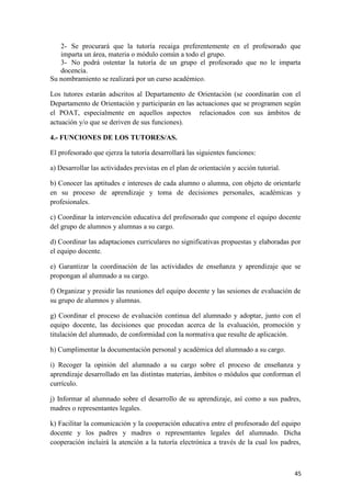2- Se procurará que la tutoría recaiga preferentemente en el profesorado que
imparta un área, materia o módulo común a todo el grupo.
3- No podrá ostentar la tutoría de un grupo el profesorado que no le imparta
docencia.
Su nombramiento se realizará por un curso académico.
Los tutores estarán adscritos al Departamento de Orientación (se coordinarán con el
Departamento de Orientación y participarán en las actuaciones que se programen según
el POAT, especialmente en aquellos aspectos relacionados con sus ámbitos de
actuación y/o que se deriven de sus funciones).
4.- FUNCIONES DE LOS TUTORES/AS.
El profesorado que ejerza la tutoría desarrollará las siguientes funciones:
a) Desarrollar las actividades previstas en el plan de orientación y acción tutorial.
b) Conocer las aptitudes e intereses de cada alumno o alumna, con objeto de orientarle
en su proceso de aprendizaje y toma de decisiones personales, académicas y
profesionales.
c) Coordinar la intervención educativa del profesorado que compone el equipo docente
del grupo de alumnos y alumnas a su cargo.
d) Coordinar las adaptaciones curriculares no significativas propuestas y elaboradas por
el equipo docente.
e) Garantizar la coordinación de las actividades de enseñanza y aprendizaje que se
propongan al alumnado a su cargo.
f) Organizar y presidir las reuniones del equipo docente y las sesiones de evaluación de
su grupo de alumnos y alumnas.
g) Coordinar el proceso de evaluación continua del alumnado y adoptar, junto con el
equipo docente, las decisiones que procedan acerca de la evaluación, promoción y
titulación del alumnado, de conformidad con la normativa que resulte de aplicación.
h) Cumplimentar la documentación personal y académica del alumnado a su cargo.
i) Recoger la opinión del alumnado a su cargo sobre el proceso de enseñanza y
aprendizaje desarrollado en las distintas materias, ámbitos o módulos que conforman el
currículo.
j) Informar al alumnado sobre el desarrollo de su aprendizaje, así como a sus padres,
madres o representantes legales.
k) Facilitar la comunicación y la cooperación educativa entre el profesorado del equipo
docente y los padres y madres o representantes legales del alumnado. Dicha
cooperación incluirá la atención a la tutoría electrónica a través de la cual los padres,

45

 