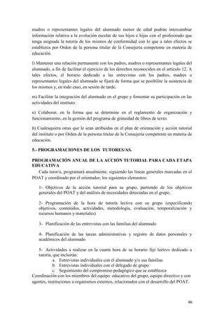madres o representantes legales del alumnado menor de edad podrán intercambiar
información relativa a la evolución escolar de sus hijos e hijas con el profesorado que
tenga asignada la tutoría de los mismos de conformidad con lo que a tales efectos se
establezca por Orden de la persona titular de la Consejería competente en materia de
educación.
l) Mantener una relación permanente con los padres, madres o representantes legales del
alumnado, a fin de facilitar el ejercicio de los derechos reconocidos en el artículo 12. A
tales efectos, el horario dedicado a las entrevistas con los padres, madres o
representantes legales del alumnado se fijará de forma que se posibilite la asistencia de
los mismos y, en todo caso, en sesión de tarde.
m) Facilitar la integración del alumnado en el grupo y fomentar su participación en las
actividades del instituto.
n) Colaborar, en la forma que se determine en el reglamento de organización y
funcionamiento, en la gestión del programa de gratuidad de libros de texto.
ñ) Cualesquiera otras que le sean atribuidas en el plan de orientación y acción tutorial
del instituto o por Orden de la persona titular de la Consejería competente en materia de
educación.
5.- PROGRAMACIONES DE LOS TUTORES/AS.
PROGRAMACIÓN ANUAL DE LA ACCIÓN TUTORIAL PARA CADA ETAPA
EDUCATIVA
Cada tutor/a, programará anualmente, siguiendo las líneas generales marcadas en el
POAT y coordinado por el orientador, los siguientes elementos:
1- Objetivos de la acción tutorial para su grupo, partiendo de los objetivos
generales del POAT y del análisis de necesidades detectadas en el grupo.
2- Programación de la hora de tutoría lectiva con su grupo (especificando
objetivos, contenidos, actividades, metodología, evaluación, temporalización y
recursos humanos y materiales)
3- Planificación de las entrevistas con las familias del alumnado
4- Planificación de las tareas administrativas y registro de datos personales y
académicos del alumnado
5- Actividades a realizar en la cuarta hora de su horario fijo lectivo dedicado a
tutoría, que incluirán:
a. Entrevistas individuales con el alumnado y/o sus familias
b. Entrevistas individuales con el delegado de grupo
c. Seguimiento del compromiso pedagógico que se establezca
Coordinación con los miembros del equipo educativo del grupo, equipo directivo y con
agentes, instituciones u organismos externos, relacionados con el desarrollo del POAT.

46

 