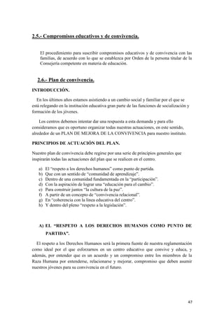 2.5.- Compromisos educativos y de convivencia.
El procedimiento para suscribir compromisos educativos y de convivencia con las
familias, de acuerdo con lo que se establezca por Orden de la persona titular de la
Consejería competente en materia de educación.

2.6.- Plan de convivencia.
INTRODUCCIÓN.
En los últimos años estamos asistiendo a un cambio social y familiar por el que se
está relegando en la institución educativa gran parte de las funciones de socialización y
formación de los jóvenes.
Los centros debemos intentar dar una respuesta a esta demanda y para ello
consideramos que es oportuno organizar todas nuestras actuaciones, en este sentido,
alrededor de un PLAN DE MEJORA DE LA CONVIVENCIA para nuestro instituto.
PRINCIPIOS DE ACTUACIÓN DEL PLAN.
Nuestro plan de convivencia debe regirse por una serie de principios generales que
inspirarán todas las actuaciones del plan que se realicen en el centro.
a)
b)
c)
d)
e)
f)
g)
h)

El “respeto a los derechos humanos” como punto de partida.
Que con un sentido de “comunidad de aprendizaje”.
Dentro de una comunidad fundamentada en la “participación”.
Con la aspiración de lograr una “educación para el cambio”.
Para construir juntos “la cultura de la paz”.
A partir de un concepto de “convivencia relacional”.
En “coherencia con la línea educativa del centro”.
Y dentro del pleno “respeto a la legislación”.

A) EL “RESPETO A LOS DERECHOS HUMANOS COMO PUNTO DE
PARTIDA”.
El respeto a los Derechos Humanos será la primera fuente de nuestra reglamentación
como ideal por el que esforzarnos en un centro educativo que convive y educa, y
además, por entender que es un acuerdo y un compromiso entre los miembros de la
Raza Humana por entenderse, relacionarse y mejorar, compromiso que deben asumir
nuestros jóvenes para su convivencia en el futuro.

47

 