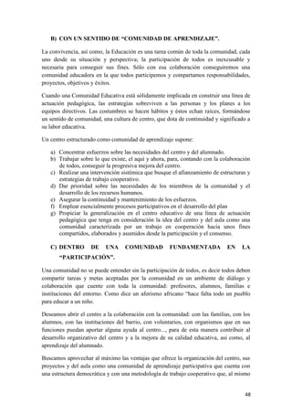 B) CON UN SENTIDO DE “COMUNIDAD DE APRENDIZAJE”.
La convivencia, así como, la Educación es una tarea común de toda la comunidad, cada
uno desde su situación y perspectiva; la participación de todos es inexcusable y
necesaria para conseguir sus fines. Sólo con esa colaboración conseguiremos una
comunidad educadora en la que todos participemos y compartamos responsabilidades,
proyectos, objetivos y éxitos.
Cuando una Comunidad Educativa está sólidamente implicada en construir una línea de
actuación pedagógica, las estrategias sobreviven a las personas y los planes a los
equipos directivos. Las costumbres se hacen hábitos y éstos echan raíces, formándose
un sentido de comunidad, una cultura de centro, que dota de continuidad y significado a
su labor educativa.
Un centro estructurado como comunidad de aprendizaje supone:
a) Concentrar esfuerzos sobre las necesidades del centro y del alumnado.
b) Trabajar sobre lo que existe, el aquí y ahora, para, contando con la colaboración
de todos, conseguir la progresiva mejora del centro.
c) Realizar una intervención sistémica que busque el afianzamiento de estructuras y
estrategias de trabajo cooperativo.
d) Dar prioridad sobre las necesidades de los miembros de la comunidad y el
desarrollo de los recursos humanos.
e) Asegurar la continuidad y mantenimiento de los esfuerzos.
f) Emplear esencialmente procesos participativos en el desarrollo del plan
g) Propiciar la generalización en el centro educativo de una línea de actuación
pedagógica que tenga en consideración la idea del centro y del aula como una
comunidad caracterizada por un trabajo en cooperación hacía unos fines
compartidos, elaborados y asumidos desde la participación y el consenso.
C) DENTRO

DE

UNA

COMUNIDAD

FUNDAMENTADA

EN

LA

“PARTICIPACIÓN”.
Una comunidad no se puede entender sin la participación de todos, es decir todos deben
compartir tareas y metas aceptadas por la comunidad en un ambiente de diálogo y
colaboración que cuente con toda la comunidad: profesores, alumnos, familias e
instituciones del entorno. Como dice un aforismo africano “hace falta todo un pueblo
para educar a un niño.
Deseamos abrir el centro a la colaboración con la comunidad: con las familias, con los
alumnos, con las instituciones del barrio, con voluntarios, con organismos que en sus
funciones puedan aportar alguna ayuda al centro..., para de esta manera contribuir al
desarrollo organizativo del centro y a la mejora de su calidad educativa, así como, al
aprendizaje del alumnado.
Buscamos aprovechar al máximo las ventajas que ofrece la organización del centro, sus
proyectos y del aula como una comunidad de aprendizaje participativa que cuenta con
una estructura democrática y con una metodología de trabajo cooperativo que, al mismo
48

 