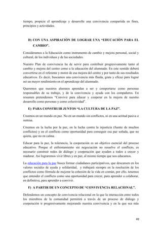 tiempo, propicie el aprendizaje y desarrolle una convivencia compartida en fines,
principios y actividades.

D) CON UNA ASPIRACIÓN DE LOGRAR UNA “EDUCACIÓN PARA EL
CAMBIO”.
Consideramos a la Educación como instrumento de cambio y mejora personal, social y
cultural, de los individuos y de las sociedades.
Nuestro Plan de convivencia ha de servir para contribuir progresivamente tanto al
cambio y mejora del centro como a la educación del alumnado. En este sentido deberá
convertirse en el referente y motor de esa mejora del centro y por tanto de sus resultados
educativos. Es decir, buscamos una convivencia más fluida, grata y eficaz para lograr
así un mayor rendimiento en el aprendizaje del alumnado.
Queremos que nuestros alumnos aprendan a ser y comportarse como personas
responsables de su trabajo, y de la convivencia y ayuda con los compañeros. En
resumen pretendemos “Convivir para educar y cooperar en la mejora de nuestro
desarrollo como personas y como colectividad”.
E) PARA CONSTRUIR JUNTOS “LA CULTURA DE LA PAZ”.
Creemos en un mundo en paz. No en un mundo sin conflictos, ni en una actitud pasiva o
sumisa.
Creemos en la lucha por la paz, en la lucha contra la injusticia (fuente de muchos
conflictos) y en el conflicto como oportunidad para conseguir esa paz soñada, que no
quieta, que no en calma.
Educar para la paz, la tolerancia, la cooperación es un objetivo esencial del proceso
educativo. Porque el enfrentamiento sin negociación no resuelve el conflicto, es
necesario construir redes de diálogo y cooperación que ayuden a todos a crecer y
madurar. Así lograremos vivir libres y en paz, al mismo tiempo que nos educamos.
La educación para la paz busca formar ciudadanos participativos, que descansen en los
valores sociales de ayuda y solidaridad, y trabajará siempre en la resolución de los
conflictos como fórmula de mejorar la cohesión de la vida en común, por ello, tenemos
que entender el conflicto como una oportunidad para crecer, para aprender a colaborar,
en definitiva, para aprender a convivir.
F) A PARTIR DE UN CONCEPTO DE “CONVIVENCIA RELACIONAL”.
Defendemos un concepto de convivencia relacional en la que la interacción entre todos
los miembros de la comunidad permitirá a través de un proceso de diálogo y
cooperación ir progresivamente mejorando nuestra convivencia y en la que sea más

49

 