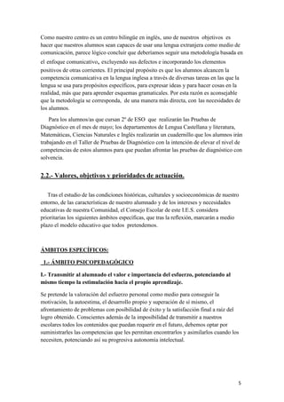 Como nuestro centro es un centro bilingüe en inglés, uno de nuestros objetivos es
hacer que nuestros alumnos sean capaces de usar una lengua extranjera como medio de
comunicación, parece lógico concluir que deberíamos seguir una metodología basada en
el enfoque comunicativo, excluyendo sus defectos e incorporando los elementos
positivos de otras corrientes. El principal propósito es que los alumnos alcancen la
competencia comunicativa en la lengua inglesa a través de diversas tareas en las que la
lengua se usa para propósitos específicos, para expresar ideas y para hacer cosas en la
realidad, más que para aprender esquemas gramaticales. Por esta razón es aconsejable
que la metodología se corresponda, de una manera más directa, con las necesidades de
los alumnos.
Para los alumnos/as que cursan 2º de ESO que realizarán las Pruebas de
Diagnóstico en el mes de mayo; los departamentos de Lengua Castellana y literatura,
Matemáticas, Ciencias Naturales e Inglés realizarán un cuadernillo que los alumnos irán
trabajando en el Taller de Pruebas de Diagnóstico con la intención de elevar el nivel de
competencias de estos alumnos para que puedan afrontar las pruebas de diagnóstico con
solvencia.

2.2.- Valores, objetivos y prioridades de actuación.
Tras el estudio de las condiciones históricas, culturales y socioeconómicas de nuestro
entorno, de las características de nuestro alumnado y de los intereses y necesidades
educativas de nuestra Comunidad, el Consejo Escolar de este I.E.S. considera
prioritarias los siguientes ámbitos específicas, que tras la reflexión, marcarán a medio
plazo el modelo educativo que todos pretendemos.

ÁMBITOS ESPECÍFICOS:
1.- ÁMBITO PSICOPEDAGÓGICO
I.- Transmitir al alumnado el valor e importancia del esfuerzo, potenciando al
mismo tiempo la estimulación hacia el propio aprendizaje.
Se pretende la valoración del esfuerzo personal como medio para conseguir la
motivación, la autoestima, el desarrollo propio y superación de sí mismo, el
afrontamiento de problemas con posibilidad de éxito y la satisfacción final a raíz del
logro obtenido. Conscientes además de la imposibilidad de transmitir a nuestros
escolares todos los contenidos que puedan requerir en el futuro, debemos optar por
suministrarles las competencias que les permitan encontrarlos y asimilarlos cuando los
necesiten, potenciando así su progresiva autonomía intelectual.

5

 