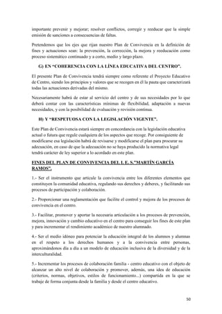 importante prevenir y mejorar; resolver conflictos, corregir y reeducar que la simple
emisión de sanciones a consecuencias de faltas.
Pretendemos que los ejes que rijan nuestro Plan de Convivencia en la definición de
fines y actuaciones sean: la prevención, la corrección, la mejora y reeducación como
proceso sistemático continuado y a corto, medio y largo plazo.
G) EN “COHERENCIA CON LA LÍNEA EDUCATIVA DEL CENTRO”.
El presente Plan de Convivencia tendrá siempre como referente el Proyecto Educativo
de Centro, siendo los principios y valores que se recogen en él la pauta que caracterizará
todas las actuaciones derivadas del mismo.
Necesariamente habrá de estar al servicio del centro y de sus necesidades por lo que
deberá contar con las características mínimas de flexibilidad, adaptación a nuevas
necesidades, y con la posibilidad de evaluación y revisión continua.
H) Y “RESPETUOSA CON LA LEGISLACIÓN VIGENTE”.
Este Plan de Convivencia estará siempre en concordancia con la legislación educativa
actual o futura que regule cualquiera de los aspectos que recoge. Por consiguiente de
modificarse esa legislación habrá de revisarse y modificarse el plan para procurar su
adecuación, en caso de que la adecuación no se haya producido la normativa legal
tendrá carácter de ley superior a lo acordado en este plan.
FINES DEL PLAN DE CONVIVENCIA DEL I. E. S.”MARTÍN GARCÍA
RAMOS”.
1.- Ser el instrumento que articule la convivencia entre los diferentes elementos que
constituyen la comunidad educativa, regulando sus derechos y deberes, y facilitando sus
procesos de participación y colaboración.
2.- Proporcionar una reglamentación que facilite el control y mejora de los procesos de
convivencia en el centro.
3.- Facilitar, promover y aportar la necesaria articulación a los procesos de prevención,
mejora, innovación y cambio educativo en el centro para conseguir los fines de este plan
y para incrementar el rendimiento académico de nuestro alumnado.
4.- Ser el medio idóneo para potenciar la educación integral de los alumnos y alumnas
en el respeto a los derechos humanos y a la convivencia entre personas,
aproximándonos día a día a un modelo de educación inclusiva de la diversidad y de la
interculturalidad.
5.- Incrementar los procesos de colaboración familia - centro educativo con el objeto de
alcanzar un alto nivel de colaboración y promover, además, una idea de educación
(criterios, normas, objetivos, estilos de funcionamiento...) compartida en la que se
trabaje de forma conjunta desde la familia y desde el centro educativo.

50

 