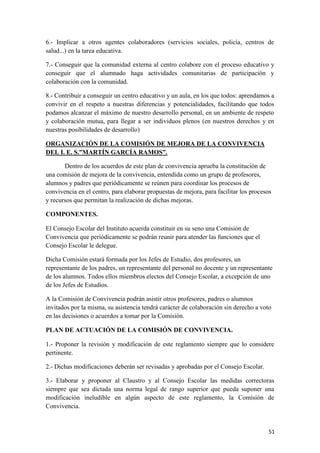 6.- Implicar a otros agentes colaboradores (servicios sociales, policía, centros de
salud...) en la tarea educativa.
7.- Conseguir que la comunidad externa al centro colabore con el proceso educativo y
conseguir que el alumnado haga actividades comunitarias de participación y
colaboración con la comunidad.
8.- Contribuir a conseguir un centro educativo y un aula, en los que todos: aprendamos a
convivir en el respeto a nuestras diferencias y potencialidades, facilitando que todos
podamos alcanzar el máximo de nuestro desarrollo personal, en un ambiente de respeto
y colaboración mutua, para llegar a ser individuos plenos (en nuestros derechos y en
nuestras posibilidades de desarrollo)
ORGANIZACIÓN DE LA COMISIÓN DE MEJORA DE LA CONVIVENCIA
DEL I. E. S.”MARTÍN GARCÍA RAMOS”.
Dentro de los acuerdos de este plan de convivencia aprueba la constitución de
una comisión de mejora de la convivencia, entendida como un grupo de profesores,
alumnos y padres que periódicamente se reúnen para coordinar los procesos de
convivencia en el centro, para elaborar propuestas de mejora, para facilitar los procesos
y recursos que permitan la realización de dichas mejoras.
COMPONENTES.
El Consejo Escolar del Instituto acuerda constituir en su seno una Comisión de
Convivencia que periódicamente se podrán reunir para atender las funciones que el
Consejo Escolar le delegue.
Dicha Comisión estará formada por los Jefes de Estudio, dos profesores, un
representante de los padres, un representante del personal no docente y un representante
de los alumnos. Todos ellos miembros electos del Consejo Escolar, a excepción de uno
de los Jefes de Estudios.
A la Comisión de Convivencia podrán asistir otros profesores, padres o alumnos
invitados por la misma, su asistencia tendrá carácter de colaboración sin derecho a voto
en las decisiones o acuerdos a tomar por la Comisión.
PLAN DE ACTUACIÓN DE LA COMISIÓN DE CONVIVENCIA.
1.- Proponer la revisión y modificación de este reglamento siempre que lo considere
pertinente.
2.- Dichas modificaciones deberán ser revisadas y aprobadas por el Consejo Escolar.
3.- Elaborar y proponer al Claustro y al Consejo Escolar las medidas correctoras
siempre que sea dictada una norma legal de rango superior que pueda suponer una
modificación ineludible en algún aspecto de este reglamento, la Comisión de
Convivencia.

51

 