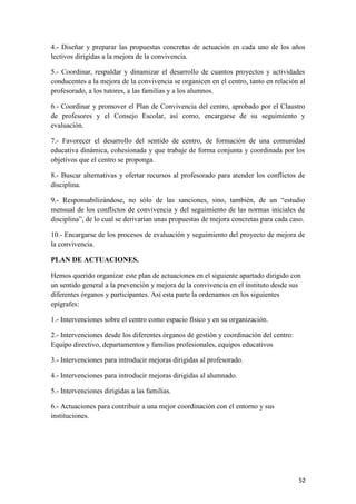 4.- Diseñar y preparar las propuestas concretas de actuación en cada uno de los años
lectivos dirigidas a la mejora de la convivencia.
5.- Coordinar, respaldar y dinamizar el desarrollo de cuantos proyectos y actividades
conducentes a la mejora de la convivencia se organicen en el centro, tanto en relación al
profesorado, a los tutores, a las familias y a los alumnos.
6.- Coordinar y promover el Plan de Convivencia del centro, aprobado por el Claustro
de profesores y el Consejo Escolar, así como, encargarse de su seguimiento y
evaluación.
7.- Favorecer el desarrollo del sentido de centro, de formación de una comunidad
educativa dinámica, cohesionada y que trabaje de forma conjunta y coordinada por los
objetivos que el centro se proponga.
8.- Buscar alternativas y ofertar recursos al profesorado para atender los conflictos de
disciplina.
9.- Responsabilizándose, no sólo de las sanciones, sino, también, de un “estudio
mensual de los conflictos de convivencia y del seguimiento de las normas iniciales de
disciplina”, de lo cual se derivarían unas propuestas de mejora concretas para cada caso.
10.- Encargarse de los procesos de evaluación y seguimiento del proyecto de mejora de
la convivencia.
PLAN DE ACTUACIONES.
Hemos querido organizar este plan de actuaciones en el siguiente apartado dirigido con
un sentido general a la prevención y mejora de la convivencia en el instituto desde sus
diferentes órganos y participantes. Así esta parte la ordenamos en los siguientes
epígrafes:
1.- Intervenciones sobre el centro como espacio físico y en su organización.
2.- Intervenciones desde los diferentes órganos de gestión y coordinación del centro:
Equipo directivo, departamentos y familias profesionales, equipos educativos
3.- Intervenciones para introducir mejoras dirigidas al profesorado.
4.- Intervenciones para introducir mejoras dirigidas al alumnado.
5.- Intervenciones dirigidas a las familias.
6.- Actuaciones para contribuir a una mejor coordinación con el entorno y sus
instituciones.

52

 