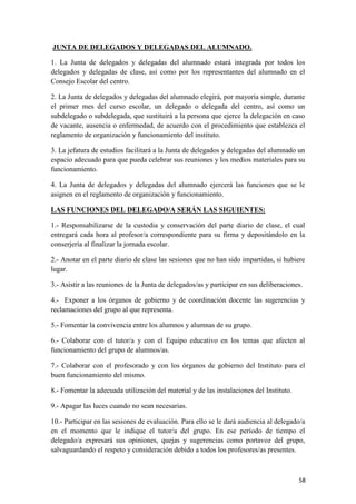 JUNTA DE DELEGADOS Y DELEGADAS DEL ALUMNADO.
1. La Junta de delegados y delegadas del alumnado estará integrada por todos los
delegados y delegadas de clase, así como por los representantes del alumnado en el
Consejo Escolar del centro.
2. La Junta de delegados y delegadas del alumnado elegirá, por mayoría simple, durante
el primer mes del curso escolar, un delegado o delegada del centro, así como un
subdelegado o subdelegada, que sustituirá a la persona que ejerce la delegación en caso
de vacante, ausencia o enfermedad, de acuerdo con el procedimiento que establezca el
reglamento de organización y funcionamiento del instituto.
3. La jefatura de estudios facilitará a la Junta de delegados y delegadas del alumnado un
espacio adecuado para que pueda celebrar sus reuniones y los medios materiales para su
funcionamiento.
4. La Junta de delegados y delegadas del alumnado ejercerá las funciones que se le
asignen en el reglamento de organización y funcionamiento.
LAS FUNCIONES DEL DELEGADO/A SERÁN LAS SIGUIENTES:
1.- Responsabilizarse de la custodia y conservación del parte diario de clase, el cual
entregará cada hora al profesor/a correspondiente para su firma y depositándolo en la
conserjería al finalizar la jornada escolar.
2.- Anotar en el parte diario de clase las sesiones que no han sido impartidas, si hubiere
lugar.
3.- Asistir a las reuniones de la Junta de delegados/as y participar en sus deliberaciones.
4.- Exponer a los órganos de gobierno y de coordinación docente las sugerencias y
reclamaciones del grupo al que representa.
5.- Fomentar la convivencia entre los alumnos y alumnas de su grupo.
6.- Colaborar con el tutor/a y con el Equipo educativo en los temas que afecten al
funcionamiento del grupo de alumnos/as.
7.- Colaborar con el profesorado y con los órganos de gobierno del Instituto para el
buen funcionamiento del mismo.
8.- Fomentar la adecuada utilización del material y de las instalaciones del Instituto.
9.- Apagar las luces cuando no sean necesarias.
10.- Participar en las sesiones de evaluación. Para ello se le dará audiencia al delegado/a
en el momento que le indique el tutor/a del grupo. En ese período de tiempo el
delegado/a expresará sus opiniones, quejas y sugerencias como portavoz del grupo,
salvaguardando el respeto y consideración debido a todos los profesores/as presentes.

58

 