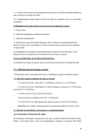 11.- Actuar como portavoz del grupo para la fijación de las fechas de pruebas didácticas
que se realicen a lo largo del curso
12.- Cumplimentar el parte diario de clase en todos los casilleros, salvo los reservados
al profesor.
El Delegado/a de grupo podrá cesar por una de las siguientes causas:
1.- Fin de curso.
2.- Dimisión aceptada por Jefatura de Estudios.
3.- Apertura de expediente.
4.- Petición por mayoría absoluta del grupo, previo informe razonado dirigido al/la
tutor/a. En este caso, se procederá a la convocatoria de nuevas elecciones, en un plazo
de quince días.
Los delegados/as no podrán ser sancionados por el ejercicio de sus funciones como
portavoces de los alumnos/as en los términos de la normativa vigente.
EVALUACIÓN DEL PLAN DE CONVIVENCIA
La comisión se reunirá, al menos, una vez al trimestre e informará al Consejo Escolar

2.7.- Distribución del tiempo escolar.
- El horario de todo el alumnado del Centro se distribuye, según el calendario oficial:
1º.- Horario regular académico de lunes a viernes:
- 1º Ciclo de la E.S.O., clases de 8 a 14,30 horas, recreo de 11 a 11,30 horas.
- 2º Ciclo de la E.S.O., bachillerato y Ciclos Formativos, clases de 8 a 14,30 horas,
recreo de 12 a 12,30 horas.
- 1º Ciclo de la E.S.A. de 18,30 a 22,30 horas
-Ciclo Formativo de Adultos de 16,30 a 22,30 horas
- 2ª Ciclo de la E.S.A. Sem-ipresencial, martes y jueves de 18,30 a 22,30 horas
- Bachillerato de Adultos Semi-presencial tres días presenciales de 18,30 a 22,30
2º.- Horario de actividades extraescolares y complementarias:
ACTIVIDADES EXTRAESCOLARES
Se consideran actividades extraescolares las que se realizan fuera del horario escolar,
dentro o fuera del centro y que van encaminadas a potenciar la apertura del Centro

59

 