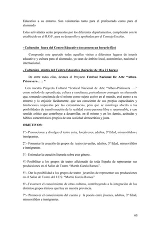 Educativo a su entorno. Son voluntarias tanto para el profesorado como para el
alumnado
Estas actividades serán propuestas por los diferentes departamentos, cumpliendo con lo
establecido en el R.O.F. para su desarrollo y aprobadas por el Consejo Escolar.

- Culturales fuera del Centro Educativo (no poseen un horario fijo)
Comprende este apartado todas aquellas visitas a diferentes lugares de interés
educativo y cultura para el alumnado, ya sean de ámbito local, autonómico, nacional e
internacional.
- Culturales dentro del Centro Educativo (horario: de 18 a 21 horas)
De entre todas ellas, destaca el Proyecto Festival Nacional De Arte “AlboxPrimavera ….. “
Con nuestro Proyecto Cultural “Festival Nacional de Arte “Albox-Primavera ….”
como método de aprendizaje, cultura y enseñanza, pretendemos conseguir un alumnado
que, tomando conciencia de sí mismo como sujeto activo en el mundo, esté atento a su
entorno y lo enjuicie lúcidamente, que sea consciente de sus propias capacidades y
limitaciones impuestas por las circunstancias, pero que se mantenga abierto a las
posibilidades de transformación de la realidad como persona libre y responsable, y con
sentido crítico que contribuye a desarrollar, en él mismo y en los demás, actitudes y
hábitos característicos propios de una sociedad democrática y justa.
OBJETIVOS:
1º.- Promocionar y divulgar el teatro entre, los jóvenes, adultos, 3º Edad, minusválidos e
inmigrantes.
2º.- Fomentar la creación de grupos de teatro juveniles, adultos, 3ª Edad, minusválidos
e inmigrantes
3º.- Estimular la creación literaria sobre este género.
4º.-Posibilitar a los grupos de teatro aficionado de toda España de representar sus
producciones en el Salón de Teatro “Martín García Ramos”.
5º.- Dar la posibilidad a los grupos de teatro juveniles de representar sus producciones
en el Salón de Teatro del I.E.S. “Martín García Ramos”
6º.-.Favorecer el conocimiento de otras culturas, contribuyendo a la integración de los
distintos grupos étnicos que hay en nuestra provincia.
7º.- Promover el conocimiento del cuento y la poesía entre jóvenes, adultos, 3ª Edad,
minusválidos e inmigrantes.

60

 
