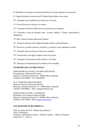 8º.-Posibilitar a los poetas un Certamen de Poesía en el que expresar sus creaciones
9º.- Seguir honrando la memoria de D. Martín García Ramos como poeta.
10º.- Fomentar entre la población la afición por la lectura.
11º.-Crear afición por la música y la cultura.
12º.- Fomentar la afición al bello arte de expresión que es la poesía.
13º.- Estimular el arte de declamar entre jóvenes, adultos, 3ª Edad, minusválidos e
inmigrantes.
14º.-Dar a conocer nuestro patrimonio cultural
15º.- Honrar la memoria de D. Diego Granados Jiménez, poeta albojense.
16º.-Promover y ayudar a pintores, artesanos y escultores a que expongan sus obras.
17º.- Fomentar entre los jóvenes el arte de la cartelería.
18º.- Promocionar y divulgar el deporte entre los jóvenes.
19º.- Fomentar el acercamiento entre abuelos y el Centro.
20º.- Reconocer la importancia de los abuelos en la sociedad.
ENTIDADES QUE LO ORGANIZAN:
ASOCIACIÓN CULTURAL TEATRO CERVANTES.
Vicepresidenta: Adoración Navarrete
Dirección: Carretera Estación nº8 – 04800 Albox (Almería)
Teléfono: 950-430084 – CIF G04160628
I.E.S. “MARTÍN GARCÍA RAMOS “.
Director: Francisco Torrecillas Sánchez.
Dirección: Carretera Estación nº 8 – 04800 Albox (Almería).
Teléfono: 950430084. – Mail iesmgr@telefonica.net
ASOCIACIÓN JUVENIL “ALZABARA”
Presidente: Luis Teodoro Caparrós Cerdán
Dirección: Carretera Estación nº 8 -04800- Albox (Almería)
Teléfono: 950-430084.- Mail iesmgr@telefonica.net

LUGAR DONDE SE DESARROLLA:
Salón de Teatro del I.E.S. “Martín García Ramos “
Aforo: 350 butacas –
Escenario: Embocadura 8 metros – Fondo 4,5 metros – Altura 3,30 metros
Camerinos: 2 – Aseos: 2.

61

 