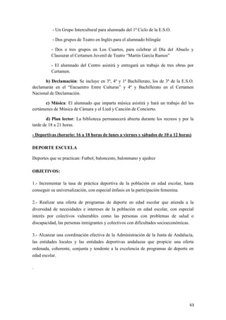 - Un Grupo Intercultural para alumnado del 1º Ciclo de la E.S.O.
- Dos grupos de Teatro en Inglés para el alumnado bilingüe
- Dos o tres grupos en Los Cuartos, para celebrar el Día del Abuelo y
Clausurar el Certamen Juvenil de Teatro “Martín García Ramos”
- El alumnado del Centro asistirá y entregará un trabajo de tres obras por
Certamen.
b) Declamación: Se incluye en 3º, 4º y 1ª Bachillerato, los de 3ª de la E.S.O.
declamarán en el “Encuentro Entre Culturas” y 4º y Bachillerato en el Certamen
Nacional de Declamación.
c) Música: El alumnado que imparta música asistirá y hará un trabajo del los
certámenes de Música de Cámara y el Lied y Canción de Concierto.
d) Plan lector: La biblioteca permanecerá abierta durante los recreos y por la
tarde de 18 a 21 horas.
- Deportivas (horario: 16 a 18 horas de lunes a viernes y sábados de 10 a 12 horas)
DEPORTE ESCUELA
Deportes que se practican: Futbol, baloncesto, balonmano y ajedrez
OBJETIVOS:
1.- Incrementar la tasa de práctica deportiva de la población en edad escolar, hasta
conseguir su universalización, con especial énfasis en la participación femenina.
2.- Realizar una oferta de programas de deporte en edad escolar que atienda a la
diversidad de necesidades e intereses de la población en edad escolar, con especial
interés por colectivos vulnerables como las personas con problemas de salud o
discapacidad, las personas inmigrantes y colectivos con dificultades socioeconómicas.
3.- Alcanzar una coordinación efectiva de la Administración de la Junta de Andalucía,
las entidades locales y las entidades deportivas andaluzas que propicie una oferta
ordenada, coherente, conjunta y tendente a la excelencia de programas de deporte en
edad escolar.
.

63

 