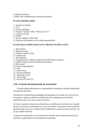 1.-Planes prioritarios
2.-Planes que complementan el Proyecto Educativo
PLANES PRIORITARIOS
1.- Gestión de Calidad
2.- T.I.C
3.- Proyecto Bilingüe
4.- Proyecto Cultural “Albox- Primavera 2.011”
5.- Cartas de servicio
6.- EFQM
7.- Norma OSHAS 18.001/2007
8.- Proyectos relacionados con la cultura emprendedora
PLANES QUE COMPLEMENTAN EL PROYECTO EDUCATIVO
1.- Plan Familia
2.- Deporte Escuela
3.- Escuela: Espacio de Paz
4.- Coeducación
5.- Plan Igualdad
6.- Autoevaluación y Mejora “Integración del alumnado extranjero”
7.-Calidad y mejora de los Rendimientos Escolares
8.- Plan Lector
9.-Jóvenes Emprendedores
10.- Mira
11.- Forma Joven
12.- Jóvenes Solidarios
13.- Emprende Joven6
14.- Aula Limpia
15.- Proyecto P.A.R.C.E.S

2.10.- Criterios del profesorado de orientación.
El profesorado perteneciente a la especialidad de orientación educativa desarrollará
las siguientes funciones:
a) Realizar la evaluación psicopedagógica del alumnado, de acuerdo con lo previsto en
la normativa vigente y coordinar la elaboración de las adaptaciones curriculares
significativas que, en su caso, se deriven de ella.
b) Asistir a aquellas sesiones de evaluación que se establezcan de acuerdo con el equipo
directivo del instituto, priorizando, en el caso de coincidir, la asistencia a las sesiones de
aquellos grupos que, por su carácter final o propedéutico, requieran mayor atención o en
los que imparta docencia.
c) Asesorar al profesorado en el desarrollo del currículo sobre el ajuste del proceso de
enseñanza y aprendizaje a las necesidades del alumnado.

65

 