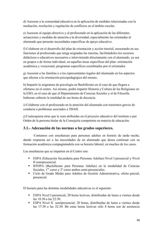 d) Asesorar a la comunidad educativa en la aplicación de medidas relacionadas con la
mediación, resolución y regulación de conflictos en el ámbito escolar.
e) Asesorar al equipo directivo y al profesorado en la aplicación de las diferentes
actuaciones y medidas de atención a la diversidad, especialmente las orientadas al
alumnado que presente necesidades específicas de apoyo educativo.
f) Colaborar en el desarrollo del plan de orientación y acción tutorial, asesorando en sus
funciones al profesorado que tenga asignadas las tutorías, facilitándoles los recursos
didácticos o educativos necesarios e interviniendo directamente con el alumnado, ya sea
en grupos o de forma individual, en aquellas áreas específicas del plan: orientación
académica y vocacional, programas específicos coordinados por el orientador.
g) Asesorar a las familias o a los representantes legales del alumnado en los aspectos
que afecten a la orientación psicopedagógica del mismo.
h) Impartir la asignatura de psicología en Bachillerato en el caso de que llegara a
ofertarse en el centro. Así mismo, podrá impartir Historia y Cultura de las Religiones en
la ESO, en el caso de que el Departamento de Ciencias Sociales y el de Filosofía
hubieran cubierto la totalidad de sus horas de docencia.
i) Colaborar con el profesorado en la atención del alumnado con trastornos graves de
conducta o problemas asociados a TDAH.
j) Cualesquiera otras que le sean atribuidas en el proyecto educativo del instituto o por
Orden de la persona titular de la Consejería competente en materia de educación.

3.1.- Adecuación de las normas a los grados superiores.
Contamos con enseñanzas para personas adultas en horario de tarde–noche,
dando respuesta así a las necesidades de un alumnado que desea continuar con su
formación académica compaginándola con su horario laboral, en muchos de los casos.
Las enseñanzas que se imparten en el Centro son:




ESPA (Educación Secundaria para Personas Adultas) Nivel I presencial y Nivel
II semipresencial.
BTOPA (Bachillerato para Personas Adultas) en la modalidad de Ciencias
Sociales, 1er curso y 2º curso ambos semi-presenciales.
Ciclo de Grado Medio para Adultos de Gestión Administrativa, oferta parcial,
presencial.

El horario para las distintas modalidades educativas es el siguiente:



ESPA Nivel I presencial, 20 horas lectivas, distribuidas de lunes a viernes desde
las 18:30 a las 22:30.
ESPA Nivel II semipresencial, 20 horas, distribuidas de lunes a viernes desde
las 17:30 a las 22:30. De estas horas lectivas sólo 8 horas son de asistencia

66

 
