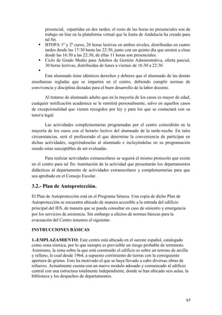 


presencial, repartidas en dos tardes; el resto de las horas no presenciales son de
trabajo on line en la plataforma virtual que la Junta de Andalucía ha creado para
tal fin.
BTOPA 1º y 2º curso, 26 horas lectivas en ambos niveles, distribuidas en cuatro
tardes desde las 17:30 hasta las 22:30, junto con un quinto día que asisten a clase
desde las 16:30 a las 22:30, de ellas 11 horas son presenciales.
Ciclo de Grado Medio para Adultos de Gestión Administrativa, oferta parcial,
30 horas lectivas, distribuidas de lunes a viernes de 16:30 a 22:30.


Este alumnado tiene idénticos derechos y deberes que el alumnado de las demás
enseñanzas regladas que se imparten en el centro, debiendo cumplir normas de
convivencia y disciplina dictadas para el buen desarrollo de la labor docente.
Al tratarse de alumnado adulto que en la mayoría de los casos es mayor de edad,
cualquier notificación académica se le remitirá personalmente, salvo en aquellos casos
de excepcionalidad que vienen recogidos por ley y para los que se contactará con su
tutor/a legal.
Las actividades complementarias programadas por el centro coincidirán en la
mayoría de los casos con el horario lectivo del alumnado de la tarde-noche. En tales
circunstancias, será el profesorado el que determine la conveniencia de participar en
dichas actividades, sugiriéndoselas al alumnado e incluyéndolas en su programación
siendo estas susceptibles de ser evaluadas.
Para realizar actividades extraescolares se seguirá el mismo protocolo que existe
en el centro para tal fin: tramitación de la actividad que presentarán los departamentos
didácticos al departamento de actividades extraescolares y complementarias para que
sea aprobado en el Consejo Escolar.

3.2.- Plan de Autoprotección.
El Plan de Autoprotección está en el Programa Séneca. Una copia de dicho Plan de
Autoprotección se encuentra ubicado de manera accesible a la entrada del edificio
principal del IES, de manera que se pueda consultar en caso de siniestro y emergencia
por los servicios de asistencia. Sin embargo a efectos de normas básicas para la
evacuación del Centro tenemos el siguiente:
INSTRUCCIONES BÁSICAS
1.-EMPLAZAMIENTO: Este centro está ubicado en el sureste español, catalogado
como zona sísmica, por lo que siempre es previsible un riesgo probable de terremoto.
Asimismo, la zona sobre la que está construido el edificio es sobre un terreno de arcilla
y relleno, lo cual desde 1964, a supuesto corrimiento de tierras con la consiguiente
apertura de grietas. Esto ha motivado el que se haya llevado a cabo diversas obras de
refuerzo. Actualmente cuenta con un nuevo modulo adosado y comunicado al edificio
central con una estructura totalmente independiente, donde se han ubicado seis aulas, la
biblioteca y los despachos de departamentos.

67

 