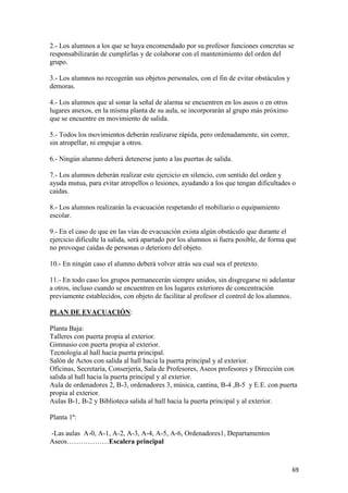 2.- Los alumnos a los que se haya encomendado por su profesor funciones concretas se
responsabilizarán de cumplirlas y de colaborar con el mantenimiento del orden del
grupo.
3.- Los alumnos no recogerán sus objetos personales, con el fin de evitar obstáculos y
demoras.
4.- Los alumnos que al sonar la señal de alarma se encuentren en los aseos o en otros
lugares anexos, en la misma planta de su aula, se incorporarán al grupo más próximo
que se encuentre en movimiento de salida.
5.- Todos los movimientos deberán realizarse rápida, pero ordenadamente, sin correr,
sin atropellar, ni empujar a otros.
6.- Ningún alumno deberá detenerse junto a las puertas de salida.
7.- Los alumnos deberán realizar este ejercicio en silencio, con sentido del orden y
ayuda mutua, para evitar atropellos o lesiones, ayudando a los que tengan dificultades o
caídas.
8.- Los alumnos realizarán la evacuación respetando el mobiliario o equipamiento
escolar.
9.- En el caso de que en las vías de evacuación exista algún obstáculo que durante el
ejercicio dificulte la salida, será apartado por los alumnos si fuera posible, de forma que
no provoque caídas de personas o deterioro del objeto.
10.- En ningún caso el alumno deberá volver atrás sea cual sea el pretexto.
11.- En todo caso los grupos permanecerán siempre unidos, sin disgregarse ni adelantar
a otros, incluso cuando se encuentren en los lugares exteriores de concentración
previamente establecidos, con objeto de facilitar al profesor el control de los alumnos.
PLAN DE EVACUACIÓN:
Planta Baja:
Talleres con puerta propia al exterior.
Gimnasio con puerta propia al exterior.
Tecnología al hall hacia puerta principal.
Salón de Actos con salida al hall hacia la puerta principal y al exterior.
Oficinas, Secretaría, Conserjería, Sala de Profesores, Aseos profesores y Dirección con
salida al hall hacia la puerta principal y al exterior.
Aula de ordenadores 2, B-3, ordenadores 3, música, cantina, B-4 ,B-5 y E.E. con puerta
propia al exterior.
Aulas B-1, B-2 y Biblioteca salida al hall hacia la puerta principal y al exterior.
Planta 1ª:
-Las aulas A-0, A-1, A-2, A-3, A-4, A-5, A-6, Ordenadores1, Departamentos
Aseos………………Escalera principal

69

 
