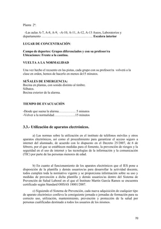 Planta 2ª:
-Las aulas A-7, A-8, A-9, -A-10, A-11, A-12, A-13 Aseos, Laboratorios y
departamento ………………………………………... Escalera interior
LUGAR DE CONCENTRACIÓN:
Campo de deportes: Grupos diferenciados y con su profesor/ra
Ubicaciones: Frente a la cantina.
VUELTA A LA NORMALIDAD
Una vez hecho el recuento en las pistas, cada grupo con su profesor/ra volverá a la
clase en orden, hemos de hacerlo en menos de15 minutos.
SEÑALES DE EMERGENCIA:
Bocina en plantas, con sonido distinto al timbre.
Silbatos.
Bocina exterior de la alarma.

TIEMPO DE EVACUACIÓN
-Desde que suena la alarma……………. 5 minutos
-Volver a la normalidad………………..15 minutos

3.3.- Utilización de aparatos electrónicos.
a) Las normas sobre la utilización en el instituto de teléfonos móviles y otros
aparatos electrónicos, así como el procedimiento para garantizar el acceso seguro a
internet del alumnado, de acuerdo con lo dispuesto en el Decreto 25/2007, de 6 de
febrero, por el que se establecen medidas para el fomento, la prevención de riesgos y la
seguridad en el uso de internet y las tecnologías de la información y la comunicación
(TIC) por parte de las personas menores de edad.

b) En cuanto al funcionamiento de los aparatos electrónicos que el IES pone a
disposición de la plantilla y demás usuarios/as para desarrollar la actividad docente,
todos cumplen toda la normativa vigente y se proporciona información sobre su uso y
medidas de prevención a dicha plantilla y demás usuarios/as dentro del Sistema de
Prevención de Salud Laboral en el que el Instituto Martín García Ramos se encuentra
certificado según Standard OHSAS 18001/2007.
c) Siguiendo el Sistema de Prevención, cada nueva adquisición de cualquier tipo
de aparato electrónico conlleva la consiguiente jornada o jornadas de formación para su
correcto uso, utilización, mantenimiento, prevención y protección de la salud por
personas cualificadas destinado a todos los usuarios de los mismos.

70

 