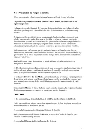 3.4.- Prevención de riesgos laborales.
j) Las competencias y funciones relativas a la prevención de riesgos laborales.
La política de prevención del IES Martín García Ramos, se sustentará en los
siguientes puntos:
1.- Perseguiremos la búsqueda del bienestar físico, psicológico y social de todos los
miembros que integran la comunidad educativa de nuestro centro, trabajadores/as y
usuario
2.-La prevención se establece como una estrategia fundamental para conseguir una
salud y bienestar adecuados. Esa prevención debe vertebrarse en torno a unos ejes
fundamentales: prevenir accidentes laborales; prevenir las enfermedades profesionales;
detección de situaciones de riesgo y orígenes de las mismas, usando las técnicas
adecuadas e implementando las acciones correctivas que sean necesarias y posibles.
3.- Reconocemos y afirmamos que el camino de la prevención debe estar directa y
forzosamente conectado con el camino de la calidad, haciendo una única senda que hay
que recorrer con el fin de mejorar en nuestro trabajo diario. Unificaremos indicadores,
criterios y objetivos.
4.- Consideramos como fundamental la implicación de todos los trabajadores y
trabajadoras del centro.
5.- Decidimos someternos al cumplimiento de toda la normativa legal vigente en todo el
ámbito referente a la prevención de riesgos laborales, estableciendo dicha normativa
como principio iluminador de nuestro sistema de prevención.
6.-El Equipo Directivo del IES Martín García Ramos tiene la voluntad y el compromiso
de participar activamente en el desarrollo de la prevención, aportando los recursos que
sean necesarios en función de las posibilidades coyunturales y estructurales de cada
momento.
Según nuestro Manual de Salud Laboral y de Seguridad Docente, las responsabilidades
distribuidas por puestos en cuanto a la prevención son las siguientes:
DIRECTOR
1.- Es responsable de definir la Política de SSLD y fijar los Objetivos de SSLD.
2.- Es responsable de asignar los medios necesarios para definir, implantar y actualizar
permanentemente el Sistema de SSLD.
3.- Aprueba los documentos básicos del Sistema de Gestión
4.- Revisa anualmente el Sistema de Gestión, a través del Comité de Gestión, para
verificar su adecuación y eficacia.
5.- Aprueba el Plan de Auditorías Internas del Sistema.

71

 