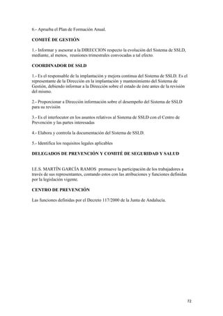 6.- Aprueba el Plan de Formación Anual.
COMITÉ DE GESTIÓN
1.- Informar y asesorar a la DIRECCION respecto la evolución del Sistema de SSLD,
mediante, al menos, reuniones trimestrales convocadas a tal efecto.
COORDINADOR DE SSLD
1.- Es el responsable de la implantación y mejora continua del Sistema de SSLD. Es el
representante de la Dirección en la implantación y mantenimiento del Sistema de
Gestión, debiendo informar a la Dirección sobre el estado de éste antes de la revisión
del mismo.
2.- Proporcionar a Dirección información sobre el desempeño del Sistema de SSLD
para su revisión
3.- Es el interlocutor en los asuntos relativos al Sistema de SSLD con el Centro de
Prevención y las partes interesadas
4.- Elabora y controla la documentación del Sistema de SSLD.
5.- Identifica los requisitos legales aplicables
DELEGADOS DE PREVENCIÓN Y COMITÉ DE SEGURIDAD Y SALUD

I.E.S. MARTÍN GARCÍA RAMOS promueve la participación de los trabajadores a
través de sus representantes, contando estos con las atribuciones y funciones definidas
por la legislación vigente.
CENTRO DE PREVENCIÓN
Las funciones definidas por el Decreto 117/2000 de la Junta de Andalucía.

72

 