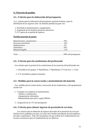 4.- Proyecto de gestión.
4.1.- Criterios para la elaboración del presupuesto.
-Los criterios para la elaboración del presupuesto anual del instituto y para la
distribución de los ingresos entre las distintas partidas de gasto son:
1.-Prioridad en mantenimiento y equipamiento.
2.-Asignación de los distintos proyectos educativos
3.-F.P. gastos de su partida de ingresos
Partidas generales de gastos:
Mantenimiento, equipamiento……………………………………..50%
Proyectos prioritarios………………………………………………10%
Departamentos…………………………………………………….. 8%
Suministros………………………………………………………...20%
Material fungible……………………………………….…………..12%
Total……………………………………………………………….100% del presupuesto

4.2.- Criterios para las sustituciones del profesorado
-Los criterios para la gestión de las sustituciones de las ausencias del profesorado son:
1.- Prioridad en los grupos: 2º Bachillerato, 1º Bachillerato, 2º Ciclo Eso, 1.- Ciclo
2.- F.P. prioridad en grupos terminales.

4.3.- Medidas para la conservación y mantenimiento del material.
-Las medidas para la conservación y renovación de las instalaciones y del equipamiento
escolar son:
1.- Contratar con empresas el mantenimiento:
- Edificio e instalaciones.
- Equipamiento informático
-Mantenimiento preventivo según OSHAS
2.- Asignación de un 15% del presupuesto

4.4.- Criterios para obtener ingresos de prestación de servicios.
Los criterios para la obtención de ingresos derivados de la prestación de servicios
distintos de los grabados por tasas, así como otros fondos procedentes de entes públicos,
privados o particulares. Todo ello sin perjuicio de que reciban de la Administración los
recursos económicos para el cumplimiento de sus objetivos.

73

 