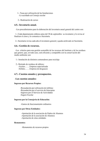 1.- Tasas por utilización de las Instalaciones
-Lo acordado en Consejo escolar
2.- Realización de cursos

4.5.- Inventario anual.
-Los procedimientos para la elaboración del inventario anual general del centro son:
1.- Cada departamento elabora antes del 30 de septiembre su inventario y lo revisa al
finalizar el curso y lo comunica a Secretaria.
2.- Secretaria revisa cada año el inventario general y queda archivado en Secretaría.

4.6.- Gestión de recursos.
-Los criterios para una gestión sostenible de los recursos del instituto y de los residuos
que genere, que, en todo caso, será eficiente y compatible con la conservación del
medio ambiente son:
1.- Instalación de distintos contenedores para reciclaje
2.- Retirado de residuos de talleres:
-Aceites…….Empresa especializada
-Sólidos…….Empresa de desguaces

4.7.- Cuentas anuales y presupuestos.
-Las cuentas anuales:
Ingresos por Recursos Propios:
-Recaudación por utilización de teléfono
-Recaudación por el servicio de fotocopias
-Ingresos por el Servicio de Actividades
-Seguro Escolar
Ingresos por la Consejería de Educación:
-Gastos de funcionamiento ordinarios
Ingresos por Otras Entidades:
-Aportación de la asociación de Padres de Alumnos
-Aportación de la asociación de Alumnos
-Aportación de otras entidades
Remanentes:
-Remanentes de recursos propios
74

 