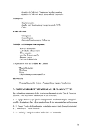 -Servicios de Telefonía Fija ajenos a la red corporativa
-Servicios de Telefonía Móvil ajenos a la red corporativa
Transporte:
-Desplazamientos
-Ayudas individualizadas de transporte para la F.C.T.
-Portes
Gastos Diversos:
-Otros gastos
-Seguro Escolar
-Gastos de Funcionamiento Ordinarios
Trabajos realizados por otras empresas:
-Servicio de limpieza
-Actividades extraescolares
-Otros servicios
-Auxiliar de conversación
-Deporte escuela
-Servicio de Hostelería
Adquisiciones para uso General del Centro:
-Material didáctico
-Mobiliario
-Libros
-Adquisiciones para uso específico
Inversiones:
-Obras de Reparación, Mejora o Adecuación de Espacios/Instalaciones
5.- INSTRUMENTOS DE EVALUACIÓN PARA EL PLAN DE CENTRO
La evaluación y seguimiento de los objetivos y planteamientos del Plan de Centro se
llevarán a cabo mediante la intervención de tres instancias:
1.- El Equipo Directivo, que aplicará un seguimiento más inmediato para corregir las
posibles desviaciones. Para ello se usarán alguna de las sesiones de la reunión semanal
2.- El Equipo Técnico de Coordinación pedagógica, que revisará el cumplimiento del
P.C. no menos de 1 vez al trimestre.
3.- El Claustro y Consejo Escolar no menos de 1 vez al trimestre.

76

 