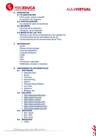 ToonDoo

6. REQUISITOS:
6.1. PLANIFICACIÓN
 Para quién vamos a escribir
 A quienes nos dirigimos
6.2. TEXTUALIZACIÓN
 La redacción (plan de escritura)
6.3. REVISIÓN
 Durante de la redacción.
 Después de la redacción
6.4. MANEJO DE LAS TICS.
 Manejo y uso de las computadoras y los Laptops Xo.
 Conocimientos de las actividades de las Xo.
 Conocimientos de las herramientas de las TICs.
7. MATERIALES:
 DCN
 Rutas de Aprendizaje
 Cámara fotográfica
 Cámara filmadora
 USB
 XO
 PCs
 Proyector multimedia
 Materiales virtuales o impresos.
8. HERRAMIENTAS INFORMÁTICAS:
8.1. SOFTWARE:
 Software libre,
 Etoys,
 Toondoo,
 ExeLearning,
 jAlbum,
 Windows Movie Maker,
 YouTube,
 Skydrive,
 Blogger, etc.
8.2. ENLACES:
 http://www.perueduca.pe
 https://login.live.com
 http://jalbum.net/es/
 http://www.toondoo.com;
 http://www.youtube.com/
 https://www.facebook.com/
 http://www.google.com.pe/
8.3. ARCHIVOS:
 Doc. Word
 Doc. PDF
 Doc. Paint
8.4. IMÁGENES:
 JPEG

Prof. Ireneo Casavilca De La Cruz

 