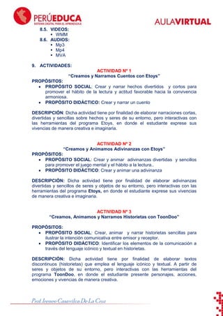 ToonDoo

8.5. VIDEOS:
 WMM
8.6. AUDIOS:
 Mp3
 Mp4
 MVA
9. ACTIVIDADES:
ACTIVIDAD Nº 1
“Creamos y Narramos Cuentos con Etoys”
PROPÓSITOS:
PROPÓSITO SOCIAL: Crear y narrar hechos divertidos y cortos para
promover el hábito de la lectura y actitud favorable hacia la convivencia
armoniosa.
PROPÓSITO DIDÁCTICO: Crear y narrar un cuento
DESCRIPCIÓN: Dicha actividad tiene por finalidad de elaborar narraciones cortas,
divertidas y sencillas sobre hechos y seres de su entorno, pero interactivas con
las herramientas del programa Etoys, en donde el estudiante exprese sus
vivencias de manera creativa e imaginaria.

ACTIVIDAD Nº 2
“Creamos y Animamos Adivinanzas con Etoys”
PROPÓSITOS:
PROPÓSITO SOCIAL: Crear y animar adivinanzas divertidas y sencillos
para promover el juego mental y el hábito a la lectura..
PROPÓSITO DIDÁCTICO: Crear y animar una adivinanza
DESCRIPCIÓN: Dicha actividad tiene por finalidad de elaborar adivinanzas
divertidas y sencillos de seres y objetos de su entorno, pero interactivas con las
herramientas del programa Etoys, en donde el estudiante exprese sus vivencias
de manera creativa e imaginaria.

ACTIVIDAD Nº 3
“Creamos, Animamos y Narramos Historietas con ToonDoo”
PROPÓSITOS:
PROPÓSITO SOCIAL: Crear, animar y narrar historietas sencillas para
ilustrar la intención comunicativa entre emisor y receptor.
PROPÓSITO DIDÁCTICO: Identificar los elementos de la comunicación a
través del lenguaje icónico y textual en historietas.
DESCRIPCIÓN: Dicha actividad tiene por finalidad de elaborar textos
discontinuos (historietas) que emplea el lenguaje icónico y textual. A partir de
seres y objetos de su entorno, pero interactivas con las herramientas del
programa ToonDoo, en donde el estudiante presente personajes, acciones,
emociones y vivencias de manera creativa.

Prof. Ireneo Casavilca De La Cruz

 