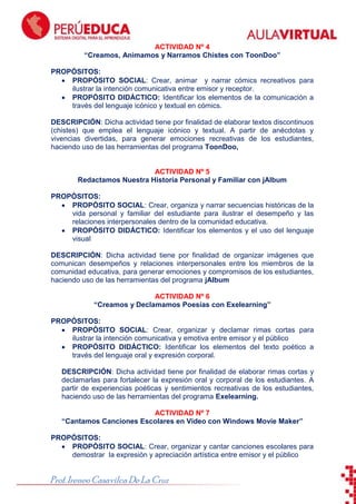 ToonDoo

ACTIVIDAD Nº 4
“Creamos, Animamos y Narramos Chistes con ToonDoo”
PROPÓSITOS:
PROPÓSITO SOCIAL: Crear, animar y narrar cómics recreativos para
ilustrar la intención comunicativa entre emisor y receptor.
PROPÓSITO DIDÁCTICO: Identificar los elementos de la comunicación a
través del lenguaje icónico y textual en cómics.
DESCRIPCIÓN: Dicha actividad tiene por finalidad de elaborar textos discontinuos
(chistes) que emplea el lenguaje icónico y textual. A partir de anécdotas y
vivencias divertidas, para generar emociones recreativas de los estudiantes,
haciendo uso de las herramientas del programa ToonDoo,

ACTIVIDAD Nº 5
Redactamos Nuestra Historia Personal y Familiar con jAlbum
PROPÓSITOS:
PROPÓSITO SOCIAL: Crear, organiza y narrar secuencias históricas de la
vida personal y familiar del estudiante para ilustrar el desempeño y las
relaciones interpersonales dentro de la comunidad educativa.
PROPÓSITO DIDÁCTICO: Identificar los elementos y el uso del lenguaje
visual
DESCRIPCIÓN: Dicha actividad tiene por finalidad de organizar imágenes que
comunican desempeños y relaciones interpersonales entre los miembros de la
comunidad educativa, para generar emociones y compromisos de los estudiantes,
haciendo uso de las herramientas del programa jAlbum
ACTIVIDAD Nº 6
“Creamos y Declamamos Poesías con Exelearning”
PROPÓSITOS:
PROPÓSITO SOCIAL: Crear, organizar y declamar rimas cortas para
ilustrar la intención comunicativa y emotiva entre emisor y el público
PROPÓSITO DIDÁCTICO: Identificar los elementos del texto poético a
través del lenguaje oral y expresión corporal.
DESCRIPCIÓN: Dicha actividad tiene por finalidad de elaborar rimas cortas y
declamarlas para fortalecer la expresión oral y corporal de los estudiantes. A
partir de experiencias poéticas y sentimientos recreativas de los estudiantes,
haciendo uso de las herramientas del programa Exelearning.
ACTIVIDAD Nº 7
“Cantamos Canciones Escolares en Video con Windows Movie Maker”
PROPÓSITOS:
PROPÓSITO SOCIAL: Crear, organizar y cantar canciones escolares para
demostrar la expresión y apreciación artística entre emisor y el público

Prof. Ireneo Casavilca De La Cruz

 