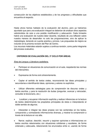 CEIP ALFARES PLAN DE CENTRO 
Noviembre de 2013 
consecución de los objetivos establecidos y de los progresos y dificultades que 
encuentra al respecto. 
Hasta ahora hemos hablado de la evaluación del alumno, pero ya habíamos 
apuntado que para una evaluación integral se deberían de analizar otros aspectos 
valorándolos de cara a una posible modificación y adecuación. Cada trimestre 
habrá una evaluación de nuestra labor docente, resultado de una reflexión sobre 
nuestra manera de desarrollar no solo las programaciones, sino de aplicar la 
metodología, teniendo en cuenta aciertos y errores. Las propuestas de mejora se 
incluirán en la próxima revisión del Plan de Centro. 
Los recursos materiales estarán sujetos a continua revisión, como parte integrante 
del proceso evaluativo. 
CRITERIOS DE EVALUACIÓN DEL 3º CICLO POR ÁREAS. 
Área de Lengua y Literatura castellana. 
 Participar en situaciones de comunicación en el aula, respetando las normas 
del intercambio. 
 Expresarse de forma oral coherentemente. 
 Captar el sentido de textos orales, reconociendo las ideas principales y 
secundarias e identificando ideas, opiniones y valores no explícitos. 
 Utilizar diferentes estrategias para de comprensión de discurso orales y 
textos escritos, y para la resolución de dudas (preguntar, avanzar y retroceder, 
consultar el diccionario, etc.) 
 Localizar y recuperar información explícita y realizar inferencias en la lectura 
de textos determinando los propósitos principales de éstos e interpretando el 
doble sentido de algunos. 
 Interpretar e integrar las ideas propias con las contenidas en los textos, 
comparando y contrastando informaciones diversas, y mostrar la comprensión a 
través de la lectura en voz alta. 
 Narrar, explicar, describir, resumir y exponer opiniones e informaciones en 
textos escritos relacionados con situaciones cotidianas y escolares, de forma 
ordenada y adecuada, relacionando los enunciados entre sí, usando de forma 
102 
 