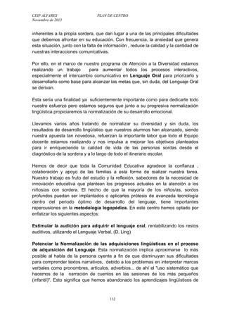 CEIP ALFARES PLAN DE CENTRO 
Noviembre de 2013 
inherentes a la propia sordera, que dan lugar a una de las principales dificultades 
que debemos afrontar en su educación. Con frecuencia, la ansiedad que genera 
esta situación, junto con la falta de información , reduce la calidad y la cantidad de 
nuestras interacciones comunicativas. 
Por ello, en el marco de nuestro programa de Atención a la Diversidad estamos 
realizando un trabajo para aumentar todos los procesos interactivos, 
especialmente el intercambio comunicativo en Lenguaje Oral para priorizarlo y 
desarrollarlo como base para alcanzar las metas que, sin duda, del Lenguaje Oral 
se derivan. 
Esta sería una finalidad ya suficientemente importante como para dedicarle todo 
nuestro esfuerzo pero estamos seguros que junto a su progresiva normalización 
lingüística propiciaremos la normalización de su desarrollo emocional. 
Llevamos varios años tratando de normalizar su diversidad y sin duda, los 
resultados de desarrollo lingüístico que nuestros alumnos han alcanzado, siendo 
nuestra apuesta tan novedosa, refuerzan la importante labor que todo el Equipo 
docente estamos realizando y nos impulsa a mejorar los objetivos planteados 
para ir enriqueciendo la calidad de vida de las personas sordas desde el 
diagnóstico de la sordera y a lo largo de todo el itinerario escolar. 
Hemos de decir que toda la Comunidad Educativa agradece la confianza , 
colaboración y apoyo de las familias a esta forma de realizar nuestra tarea. 
Nuestro trabajo es fruto del estudio y la reflexión, sabedores de la necesidad de 
innovación educativa que plantean los progresos actuales en la atención a los 
niños/as con sordera. El hecho de que la mayoría de los niños/as, sordos 
profundos puedan ser implantados o aplicarles prótesis de avanzada tecnología 
dentro del periodo óptimo de desarrollo del lenguaje, tiene importantes 
repercusiones en la metodología logopédica. En este centro hemos optado por 
enfatizar los siguientes aspectos: 
Estimular la audición para adquirir el lenguaje oral, rentabilizando los restos 
auditivos, utilizando el Lenguaje Verbal. (D. Ling) 
Potenciar la Normalización de las adquisiciones lingüísticas en el proceso 
de adquisición del Lenguaje. Esta normalización implica aproximarse lo más 
posible al habla de la persona oyente a fin de que disminuyan sus dificultades 
para comprender textos narrativos, debido a los problemas en interpretar marcas 
verbales como pronombres, artículos, adverbios... de ahí el uso sistemático que 
hacemos de la narración de cuentos en las sesiones de los más pequeños 
(infantil). Esto significa que hemos abandonado los aprendizajes lingüísticos de 
112 
 