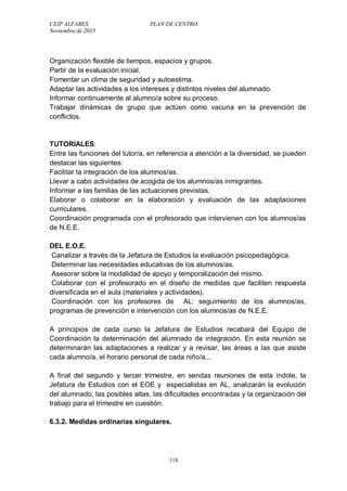CEIP ALFARES PLAN DE CENTRO 
Noviembre de 2013 
Organización flexible de tiempos, espacios y grupos. 
Partir de la evaluación inicial. 
Fomentar un clima de seguridad y autoestima. 
Adaptar las actividades a los intereses y distintos niveles del alumnado. 
Informar continuamente al alumno/a sobre su proceso. 
Trabajar dinámicas de grupo que actúen como vacuna en la prevención de 
conflictos. 
TUTORIALES: 
Entre las funciones del tutor/a, en referencia a atención a la diversidad, se pueden 
destacar las siguientes: 
Facilitar la integración de los alumnos/as. 
Llevar a cabo actividades de acogida de los alumnos/as inmigrantes. 
Informar a las familias de las actuaciones previstas. 
Elaborar o colaborar en la elaboración y evaluación de las adaptaciones 
curriculares. 
Coordinación programada con el profesorado que intervienen con los alumnos/as 
de N.E.E. 
DEL E.O.E. 
Canalizar a través de la Jefatura de Estudios la evaluación psicopedagógica. 
Determinar las necesidades educativas de los alumnos/as. 
Asesorar sobre la modalidad de apoyo y temporalización del mismo. 
Colaborar con el profesorado en el diseño de medidas que faciliten respuesta 
diversificada en el aula (materiales y actividades). 
Coordinación con los profesores de AL: seguimiento de los alumnos/as, 
programas de prevención e intervención con los alumnos/as de N.E.E. 
A principios de cada curso la Jefatura de Estudios recabará del Equipo de 
Coordinación la determinación del alumnado de integración. En esta reunión se 
determinarán las adaptaciones a realizar y a revisar, las áreas a las que asiste 
cada alumno/a, el horario personal de cada niño/a... 
A final del segundo y tercer trimestre, en sendas reuniones de esta índole, la 
Jefatura de Estudios con el EOE y especialistas en AL, analizarán la evolución 
del alumnado, las posibles altas, las dificultades encontradas y la organización del 
trabajo para el trimestre en cuestión. 
6.3.2. Medidas ordinarias singulares. 
118 
 