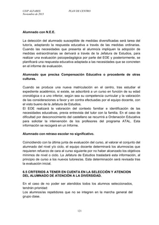 CEIP ALFARES PLAN DE CENTRO 
Noviembre de 2013 
Alumnado con N.E.E. 
La detección del alumnado susceptible de medidas diversificadas será tarea del 
tutor/a, adaptando la respuesta educativa a través de las medidas ordinarias. 
Cuando las necesidades que presenta el alumno/a impliquen la adopción de 
medidas extraordinarias se derivará a través de la Jefatura de Estudios, para 
realizar una evaluación psicopedagógica por parte del EOE y posteriormente, se 
planificará una respuesta educativa adaptada a las necesidades que se concreten 
en el informe de evaluación. 
Alumnado que precisa Compensación Educativa o procedente de otras 
culturas. 
Cuando se produce una nueva matriculación en el centro, tras estudiar el 
expediente académico, si existe, se adscribirá a un curso en función de su edad 
cronológica o a uno inferior, según sea su competencia curricular y la valoración 
de las consideraciones a favor y en contra efectuadas por el equipo docente, con 
el visto bueno de la Jefatura de Estudios. 
El EOE realizará la valoración del contexto familiar e identificación de las 
necesidades educativas, previa entrevista del tutor con la familia. En el caso de 
dificultad por desconocimiento del castellano se recurrirá a Ordenación Educativa 
para solicitar la intervención de los profesores del programa ATAL. Esta 
información se recogerá en un Informe. 
Alumnado con retraso escolar no significativo. 
Coincidiendo con la última junta de evaluación del curso, al valorar el conjunto del 
alumnado del nivel y/o ciclo, el equipo docente determinará los alumnos/as que 
requieren refuerzo de cara al curso siguiente por no haber alcanzado los objetivos 
mínimos de nivel o ciclo. La Jefatura de Estudios trasladará esta información, al 
principio de curso a los nuevos tutores/as. Esta determinación será revisada tras 
la evaluación inicial. 
6.5 CRITERIOS A TENER EN CUENTA EN LA SELECCIÓN Y ATENCION 
DEL ALUMNADO DE ATENCIÓN A LA DIVERSIDAD. 
En el caso de no poder ser atendidos todos los alumnos seleccionados, 
tendrán prioridad: 
Los alumnos/as repetidores que no se integren en la marcha general del 
grupo clase. 
121 
 