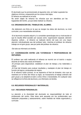 CEIP ALFARES PLAN DE CENTRO 
Noviembre de 2013 
El alumnado que ha promocionado al siguiente ciclo, sin haber superado los 
objetivos mínimos, empezando por los cursos más bajos. 
El refuerzo se realizará en el aula. 
No serán objeto de refuerzo los niños/as que son atendidos por las 
logopedas del Centro, ya que estas realizan su refuerzo. 
6.6. ORGANIZACION DEL TRABAJO DEL ALUMNO. 
-Se elaborará una ficha en la que se recojan los datos del alumno/a, su nivel 
curricular y sus necesidades educativas. 
-Si el alumno/a necesita adquirir y/ o consolidar aprendizajes de su nivel escolar al 
que le resulta difícil acceder por causas como: organización espacial, atención 
dispersa, actitud.... el refuerzo se realizará dentro del aula con una mayor 
atención individualizada sea del profesor tutor, mientras el profesor de refuerzo 
trabaja con el gran grupo, sea por parte del profesor de refuerzo. 
-De todo se informará a la familia. 
6.7. COORDINACIÓN ENTRE LOS TUTORES/AS Y PROFESORES/AS DE 
REFUERZO. 
El profesor que está realizando el refuerzo se reunirá con el tutor/a o equipo 
docente al menos dos veces al trimestre: 
-Al principio para diagnosticar, establecer el plan de trabajo y los materiales a 
utilizar. 
-Al final del trimestre para evaluar resultados y readaptar el plan de trabajo en 
función de logros y propuestas de mejora. 
Si el refuerzo fuese puntual, no se esperaría al final de trimestre; sino que se 
reseñaría en la ficha del niño/a su logro, se incorporaría al trabajo ordinario del 
gran grupo y se adaptaría el plan a otros niños o necesidades. En cualquier caso 
se reflejará en la ficha del alumno/a y se informará a la familia. 
6.8. RECURSOS PERSONALES Y MATERIALES. 
6.8.1. RECURSOS PERSONALES: 
La atención a la diversidad del alumnado es responsabilidad de todo el 
profesorado del centro. Esta tarea será apoyada por los profesionales que 
realizarán propuestas y asesoramiento, sobre medidas de índole organizativa y 
curricular. 
122 
 