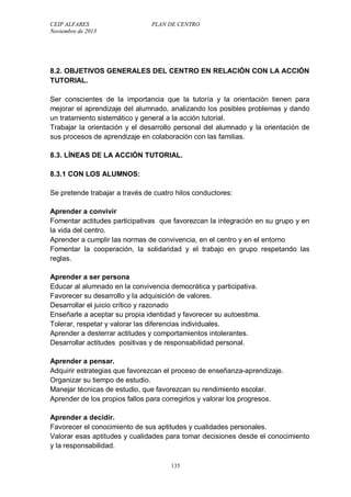 CEIP ALFARES PLAN DE CENTRO 
Noviembre de 2013 
8.2. OBJETIVOS GENERALES DEL CENTRO EN RELACIÓN CON LA ACCIÓN 
TUTORIAL. 
Ser conscientes de la importancia que la tutoría y la orientación tienen para 
mejorar el aprendizaje del alumnado, analizando los posibles problemas y dando 
un tratamiento sistemático y general a la acción tutorial. 
Trabajar la orientación y el desarrollo personal del alumnado y la orientación de 
sus procesos de aprendizaje en colaboración con las familias. 
8.3. LÍNEAS DE LA ACCIÓN TUTORIAL. 
8.3.1 CON LOS ALUMNOS: 
Se pretende trabajar a través de cuatro hilos conductores: 
Aprender a convivir 
Fomentar actitudes participativas que favorezcan la integración en su grupo y en 
la vida del centro. 
Aprender a cumplir las normas de convivencia, en el centro y en el entorno 
Fomentar la cooperación, la solidaridad y el trabajo en grupo respetando las 
reglas. 
Aprender a ser persona 
Educar al alumnado en la convivencia democrática y participativa. 
Favorecer su desarrollo y la adquisición de valores. 
Desarrollar el juicio crítico y razonado 
Enseñarle a aceptar su propia identidad y favorecer su autoestima. 
Tolerar, respetar y valorar las diferencias individuales. 
Aprender a desterrar actitudes y comportamientos intolerantes. 
Desarrollar actitudes positivas y de responsabilidad personal. 
Aprender a pensar. 
Adquirir estrategias que favorezcan el proceso de enseñanza-aprendizaje. 
Organizar su tiempo de estudio. 
Manejar técnicas de estudio, que favorezcan su rendimiento escolar. 
Aprender de los propios fallos para corregirlos y valorar los progresos. 
Aprender a decidir. 
Favorecer el conocimiento de sus aptitudes y cualidades personales. 
Valorar esas aptitudes y cualidades para tomar decisiones desde el conocimiento 
y la responsabilidad. 
135 
 