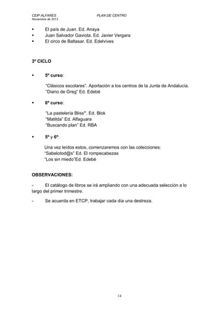 CEIP ALFARES PLAN DE CENTRO 
Noviembre de 2013 
 El país de Juan. Ed. Anaya 
 Juan Salvador Gaviota. Ed. Javier Vergara 
 El circo de Baltasar. Ed. Edelvives 
14 
3º CICLO 
 5º curso: 
“Clásicos escolares”. Aportación a los centros de la Junta de Andalucía. 
“Diario de Greg” Ed. Edebé 
 6º curso: 
“La pastelería Bliss”. Ed. Blok 
“Matilda” Ed. Alfaguara 
“Buscando plan” Ed. RBA 
 5º y 6º: 
Una vez leídos estos, comenzaremos con las colecciones: 
“Sabelotod@s” Ed. El rompecabezas 
“Los sin miedo”Ed. Edebé 
OBSERVACIONES: 
- El catálogo de libros se irá ampliando con una adecuada selección a lo 
largo del primer trimestre. 
- Se acuerda en ETCP, trabajar cada día una destreza. 
 