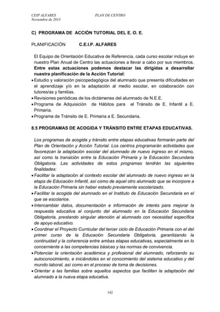 CEIP ALFARES PLAN DE CENTRO 
Noviembre de 2013 
C) PROGRAMA DE ACCIÓN TUTORIAL DEL E. O. E. 
PLANIFICACIÓN C.E.I.P. ALFARES 
El Equipo de Orientación Educativa de Referencia, cada curso escolar incluye en 
nuestro Plan Anual de Centro las actuaciones a llevar a cabo por sus miembros. 
Entre estas actuaciones podemos destacar las dirigidas a desarrollar 
nuestra planificación de la Acción Tutorial: 
 Estudio y valoración psicopedagógica del alumnado que presenta dificultades en 
el aprendizaje y/o en la adaptación al medio escolar, en colaboración con 
tutores/as y familias. 
 Revisiones periódicas de los dictámenes del alumnado de N.E.E. 
 Programa de Adquisición de Hábitos para el Tránsito de E. Infantil a E. 
Primaria. 
 Programa de Tránsito de E. Primaria a E. Secundaria. 
8.5 PROGRAMAS DE ACOGIDA Y TRÁNSITO ENTRE ETAPAS EDUCATIVAS. 
Los programas de acogida y tránsito entre etapas educativas formarán parte del 
Plan de Orientación y Acción Tutorial. Los centros programarán actividades que 
favorezcan la adaptación escolar del alumnado de nuevo ingreso en el mismo, 
así como la transición entre la Educación Primaria y la Educación Secundaria 
Obligatoria. Las actividades de estos programas tendrán las siguientes 
finalidades: 
 Facilitar la adaptación al contexto escolar del alumnado de nuevo ingreso en la 
etapa de Educación Infantil, así como de aquel otro alumnado que se incorpore a 
la Educación Primaria sin haber estado previamente escolarizado. 
 Facilitar la acogida del alumnado en el Instituto de Educación Secundaria en el 
que se escolarice. 
 Intercambiar datos, documentación e información de interés para mejorar la 
respuesta educativa al conjunto del alumnado en la Educación Secundaria 
Obligatoria, prestando singular atención al alumnado con necesidad específica 
de apoyo educativo. 
 Coordinar el Proyecto Curricular del tercer ciclo de Educación Primaria con el del 
primer curso de la Educación Secundaria Obligatoria, garantizando la 
continuidad y la coherencia entre ambas etapas educativas, especialmente en lo 
concerniente a las competencias básicas y las normas de convivencia. 
 Potenciar la orientación académica y profesional del alumnado, reforzando su 
autoconocimiento, e iniciándoles en el conocimiento del sistema educativo y del 
mundo laboral, así como en el proceso de toma de decisiones. 
 Orientar a las familias sobre aquellos aspectos que faciliten la adaptación del 
alumnado a la nueva etapa educativa. 
142 
 