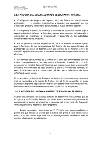 CEIP ALFARES PLAN DE CENTRO 
Noviembre de 2013 
8.5.1. ACOGIDA DEL NUEVO ALUMNADO DE EDUCACIÓN INFANTIL. 
 El Programa de Acogida del segundo ciclo de Educación Infantil incluirá 
actividades y medidas organizativas y horarias que repercutan en una 
adaptación gradual y satisfactoria del alumnado al nuevo contexto escolar. 
 Corresponde al equipo de maestros y maestras de Educación Infantil, bajo la 
coordinación de la Jefatura de Estudios y con el asesoramiento del orientador u 
orientadora de referencia, la programación y desarrollo de las actividades 
contempladas en este programa. 
 En los primeros días de Septiembre se cita a las familias de nuevo ingreso 
para informarlas de las características del Centro, de sus dependencias, del 
profesorado y personal no docente con el que cuenta y de los horarios lectivo, de 
atención a padres/madres y de actividades extraescolares que se desarrollan en 
el mismo. 
 Las familias del alumnado de E. Infantil de 3 años son entrevistadas por el/la 
tutor/a correspondientes en los días previos al inicio del período lectivo con el fin 
de conocerse, recabar datos significativos que puedan servir para la orientación 
educativa individualizada de cada alumno/a y darles a conocer los horarios, así 
como indicaciones para la consecución del éxito en la adaptación de los/as 
niños/as al nuevo centro. 
El horario del/la profesor/a de Refuerzo se destina, fundamentalmente, durante el 
mes de septiembre a la tutoría de 3 años, con el fin de desarrollar en los/as 
alumnos/as la pronta adquisición de hábitos que potencien la autonomía personal. 
Los/las alumnos/as que lo necesiten tendrán un periodo de adaptación. 
8.5.2. ACOGIDA DEL NUEVO ALUMNADO DE EDUCACIÓN PRIMARIA. 
Cuando las actividades de acogida también se desarrollen con alumnado que se 
incorpora a la Educación Primaria sin haber estado escolarizado previamente, 
corresponde al equipo de maestros y maestras del primer ciclo de Educación 
Primaria planificar y desarrollar dicho programa. 
 Los/as nuevos/as alumnos/as de E. Primaria son recepcionados/as el 
primer día que asisten al Centro por el tutor/a del grupo al que pertenecerán, 
quien, a su vez, se encargará de buscar estratégicamente alumnos/as que les 
arropen y favorezcan su adaptación. 
143 
 