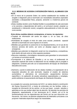 CEIP ALFARES PLAN DE CENTRO 
Noviembre de 2013 
8.5.3. MEDIDAS DE ACOGIDA E INTEGRACIÓN PARA EL ALUMNADO CON 
N.E.E. 
 En el marco de la presente Orden, los centros establecerán las medidas de 
acogida e integración para el alumnado con necesidades educativas especiales 
asociadas a discapacidad física, psíquica, sensorial o a trastornos graves de 
conducta. 
 Estas medidas tendrán como finalidad facilitar la accesibilidad de este alumnado 
a los servicios y dependencias del centro y al currículum escolar, propiciar su 
socialización e interacción social y acogerlos adecuadamente al inicio de cada 
curso escolar. 
Entre dichas medidas deberán contemplarse, al menos, las siguientes: 
 Traslado de información del centro de origen o, en su caso, de otras 
instituciones. 
 Actividades de acogida al inicio de cada curso escolar, prestando especial 
atención al alumnado de nuevo ingreso en el centro. 
 Medidas que garanticen la autonomía en los desplazamientos y en el uso de los 
diversos servicios del centro, así como un desalojo seguro en casos de 
emergencia. 
 Medidas que potencien la integración social con los compañeros y compañeras, 
tanto dentro del aula como en otros espacios escolares. 
 Recursos materiales y tecnológicos necesarios para garantizar la comunicación 
y el acceso al currículum escolar. 
 Corresponde a la Jefatura de Estudios y, en su caso, al profesorado de 
educación especial del centro la elaboración de las medidas para la acogida e 
integración, contando para ello con el asesoramiento del Equipo de Orientación 
Educativa de la zona. 
 Asimismo, cuando la elaboración de las citadas medidas y la organización de la 
respuesta educativa de este alumnado, requiera el empleo de sistemas 
aumentativos o alternativos de comunicación, equipamientos técnicos 
específicos o la aplicación de pautas educativas especializadas y complejas, 
podrá solicitarse el asesoramiento del Equipo de Orientación Educativa. 
 La acogida de nuevos/as alumnos/as de N.E.E. se realiza desde la coordinación 
del Equipo Docente-E.O.E. a través de entrevistas con las familias, visitas y 
recogida de información de los centros en los que hayan cursado estudios y 
gabinetes en los que reciban algún tipo de atención. Se atienden los períodos de 
adaptación, especialmente, si son alumnos/as de E. Infantil, con el fin de 
familiarizarlos/as con las dependencias del Centro por las que discurrirán con 
frecuencia.. Así mismo, se efectúan adaptaciones de materiales curriculares o se 
proponen materiales específicos según las necesidades. 
144 
 