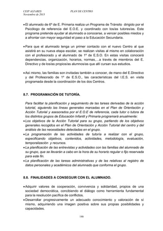 CEIP ALFARES PLAN DE CENTRO 
Noviembre de 2013 
 El alumnado de 6º de E. Primaria realiza un Programa de Tránsito dirigido por el 
Psicólogo de referencia del E.O.E. y coordinado con los/as tutores/as. Este 
programa pretende ayudar al alumnado a conocerse, a vencer posibles miedos y 
a afrontar con mayor seguridad el paso a la Educación Secundaria. 
 Para que el alumnado tenga un primer contacto con el nuevo Centro al que 
asistirá en su nueva etapa escolar, se realizan visitas al mismo en colaboración 
con el profesorado y el alumnado de 1º de E.S.O. En estas visitas conocerá 
dependencias, organización, horarios, normas,…a través de miembros del E. 
Directivo y de los/as propios/as alumnos/as que allí cursan sus estudios. 
 Así mismo, las familias son invitadas también a conocer, de mano del E.Directivo 
y del Profesorado de 1º de E.S.O., las características del I.E.S. en visita 
programada desde la coordinación de los dos Centros. 
8.7. PROGRAMACIÓN DE TUTORÍA. 
Para facilitar la planificación y seguimiento de las tareas derivadas de la acción 
tutorial, siguiendo las líneas generales marcadas en el Plan de Orientación y 
Acción Tutorial y asesorados por el E.O.E de referencia, cada tutor o tutora de 
los distintos grupos de Educación Infantil y Primaria programará anualmente: 
 Los objetivos de la Acción Tutorial para su grupo, partiendo de los objetivos 
generales recogidos en el Plan de Orientación y Acción Tutorial del centro y del 
análisis de las necesidades detectadas en el grupo. 
 La programación de las actividades de tutoría a realizar con el grupo, 
especificando objetivos, contenidos, actividades, metodología, evaluación, 
temporalización y recursos. 
 La planificación de las entrevistas y actividades con las familias del alumnado de 
su grupo, que se llevarán a cabo en la hora de su horario regular o fijo reservada 
para este fin. 
 La planificación de las tareas administrativas y de las relativas al registro de 
datos personales y académicos del alumnado que conforma el grupo. 
8.8. FINALIDADES A CONSEGUIR CON EL ALUMNADO. 
 Adquirir valores de cooperación, convivencia y solidaridad, propios de una 
sociedad democrática, concibiendo el diálogo como herramienta fundamental 
para la resolución pacífica de conflictos. 
 Desarrollar progresivamente un adecuado conocimiento y valoración de sí 
mismo, adquiriendo una imagen positiva sobre sus propias posibilidades y 
capacidades. 
146 
 