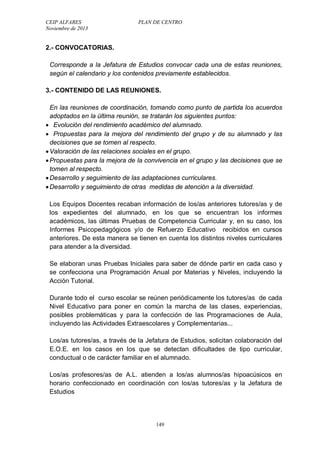 CEIP ALFARES PLAN DE CENTRO 
Noviembre de 2013 
2.- CONVOCATORIAS. 
Corresponde a la Jefatura de Estudios convocar cada una de estas reuniones, 
según el calendario y los contenidos previamente establecidos. 
3.- CONTENIDO DE LAS REUNIONES. 
En las reuniones de coordinación, tomando como punto de partida los acuerdos 
adoptados en la última reunión, se tratarán los siguientes puntos: 
 Evolución del rendimiento académico del alumnado. 
 Propuestas para la mejora del rendimiento del grupo y de su alumnado y las 
decisiones que se tomen al respecto. 
 Valoración de las relaciones sociales en el grupo. 
 Propuestas para la mejora de la convivencia en el grupo y las decisiones que se 
tomen al respecto. 
 Desarrollo y seguimiento de las adaptaciones curriculares. 
 Desarrollo y seguimiento de otras medidas de atención a la diversidad. 
Los Equipos Docentes recaban información de los/as anteriores tutores/as y de 
los expedientes del alumnado, en los que se encuentran los informes 
académicos, las últimas Pruebas de Competencia Curricular y, en su caso, los 
Informes Psicopedagógicos y/o de Refuerzo Educativo recibidos en cursos 
anteriores. De esta manera se tienen en cuenta los distintos niveles curriculares 
para atender a la diversidad. 
Se elaboran unas Pruebas Iniciales para saber de dónde partir en cada caso y 
se confecciona una Programación Anual por Materias y Niveles, incluyendo la 
Acción Tutorial. 
Durante todo el curso escolar se reúnen periódicamente los tutores/as de cada 
Nivel Educativo para poner en común la marcha de las clases, experiencias, 
posibles problemáticas y para la confección de las Programaciones de Aula, 
incluyendo las Actividades Extraescolares y Complementarias... 
Los/as tutores/as, a través de la Jefatura de Estudios, solicitan colaboración del 
E.O.E. en los casos en los que se detectan dificultades de tipo curricular, 
conductual o de carácter familiar en el alumnado. 
Los/as profesores/as de A.L. atienden a los/as alumnos/as hipoacúsicos en 
horario confeccionado en coordinación con los/as tutores/as y la Jefatura de 
Estudios 
149 
 