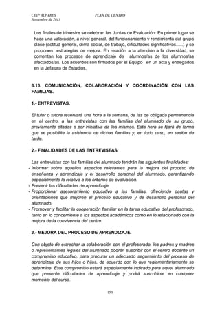 CEIP ALFARES PLAN DE CENTRO 
Noviembre de 2013 
Los finales de trimestre se celebran las Juntas de Evaluación: En primer lugar se 
hace una valoración, a nivel general, del funcionamiento y rendimiento del grupo 
clase (actitud general, clima social, de trabajo, dificultades significativas…..) y se 
proponen estrategias de mejora. En relación a la atención a la diversidad, se 
comentan los procesos de aprendizaje de alumnos/as de los alumnos/as 
afectados/as. Los acuerdos son firmados por el Equipo en un acta y entregados 
en la Jefatura de Estudios. 
8.13. COMUNICACIÓN, COLABORACIÓN Y COORDINACIÓN CON LAS 
FAMILIAS. 
1.- ENTREVISTAS. 
El tutor o tutora reservará una hora a la semana, de las de obligada permanencia 
en el centro, a las entrevistas con las familias del alumnado de su grupo, 
previamente citados o por iniciativa de los mismos. Esta hora se fijará de forma 
que se posibilite la asistencia de dichas familias y, en todo caso, en sesión de 
tarde. 
2.- FINALIDADES DE LAS ENTREVISTAS 
Las entrevistas con las familias del alumnado tendrán las siguientes finalidades: 
- Informar sobre aquellos aspectos relevantes para la mejora del proceso de 
enseñanza y aprendizaje y el desarrollo personal del alumnado, garantizando 
especialmente la relativa a los criterios de evaluación. 
- Prevenir las dificultades de aprendizaje. 
- Proporcionar asesoramiento educativo a las familias, ofreciendo pautas y 
orientaciones que mejoren el proceso educativo y de desarrollo personal del 
alumnado. 
- Promover y facilitar la cooperación familiar en la tarea educativa del profesorado, 
tanto en lo concerniente a los aspectos académicos como en lo relacionado con la 
mejora de la convivencia del centro. 
3.- MEJORA DEL PROCESO DE APRENDIZAJE. 
Con objeto de estrechar la colaboración con el profesorado, los padres y madres 
o representantes legales del alumnado podrán suscribir con el centro docente un 
compromiso educativo, para procurar un adecuado seguimiento del proceso de 
aprendizaje de sus hijos o hijas, de acuerdo con lo que reglamentariamente se 
determine. Este compromiso estará especialmente indicado para aquel alumnado 
que presente dificultades de aprendizaje y podrá suscribirse en cualquier 
momento del curso. 
150 
 