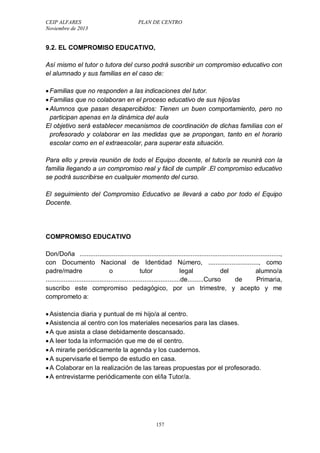 CEIP ALFARES PLAN DE CENTRO 
Noviembre de 2013 
9.2. EL COMPROMISO EDUCATIVO, 
Así mismo el tutor o tutora del curso podrá suscribir un compromiso educativo con 
el alumnado y sus familias en el caso de: 
 Familias que no responden a las indicaciones del tutor. 
 Familias que no colaboran en el proceso educativo de sus hijos/as 
 Alumnos que pasan desapercibidos: Tienen un buen comportamiento, pero no 
participan apenas en la dinámica del aula 
El objetivo será establecer mecanismos de coordinación de dichas familias con el 
profesorado y colaborar en las medidas que se propongan, tanto en el horario 
escolar como en el extraescolar, para superar esta situación. 
Para ello y previa reunión de todo el Equipo docente, el tutor/a se reunirá con la 
familia llegando a un compromiso real y fácil de cumplir .El compromiso educativo 
se podrá suscribirse en cualquier momento del curso. 
El seguimiento del Compromiso Educativo se llevará a cabo por todo el Equipo 
Docente. 
COMPROMISO EDUCATIVO 
Don/Doña ................................................................................................................, 
con Documento Nacional de Identidad Número, ............................, como 
padre/madre o tutor legal del alumno/a 
...........................................................................de.........Curso de Primaria, 
suscribo este compromiso pedagógico, por un trimestre, y acepto y me 
comprometo a: 
 Asistencia diaria y puntual de mi hijo/a al centro. 
 Asistencia al centro con los materiales necesarios para las clases. 
 A que asista a clase debidamente descansado. 
 A leer toda la información que me de el centro. 
 A mirarle periódicamente la agenda y los cuadernos. 
 A supervisarle el tiempo de estudio en casa. 
 A Colaborar en la realización de las tareas propuestas por el profesorado. 
 A entrevistarme periódicamente con el/la Tutor/a. 
157 
 