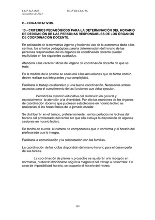 CEIP ALFARES PLAN DE CENTRO 
Noviembre de 2013 
B.- ORGANIZATIVOS. 
13.- CRITERIOS PEDAGÓGICOS PARA LA DETERMINACIÓN DEL HORARIO 
DE DEDICACIÓN DE LAS PERSONAS RESPONSABLES DE LOS ÓRGANOS 
DE COORDINACIÓN DOCENTE. 
En aplicación de la normativa vigente y haciendo uso de la autonomía dada a los 
centros, los criterios pedagógicos para la determinación del horario de las 
personas responsables de los órganos de coordinación docente quedan 
explicitado en los siguientes apartados: 
Atenderá a las características del órgano de coordinación docente de que se 
trate. 
En la medida de lo posible se adecuará a las actuaciones que de forma común 
deben realizar sus integrantes y su complejidad. 
Facilitará el trabajo colaborativo y una buena coordinación. Necesarios ambos 
aspectos para el cumplimiento de las funciones que deba ejecutar. 
Permitirá la atención educativa del alumnado en general y 
especialmente la atención a la diversidad. Por ello las reuniones de los órganos 
de coordinación docente que pudiesen establecerse en horario lectivo se 
realizarían el las horas finales de la jornada escolar. 
Se distribuirán en el tiempo, preferentemente, en los períodos no lectivos del 
horario del profesorado del centro sin que ello excluya la disposición de algunas 
sesiones en horario lectivo. 
Se tendrá en cuenta el número de componentes que lo conforma y el horario del 
profesorado que lo integra. 
Facilitará la comunicación y la colaboración con las familias. 
La coordinación de los ciclos dispondrán del mismo horario para el desempeño 
de sus tareas. 
La coordinación de planes y proyectos se ajustarán a lo recogido en 
normativa, pudiendo modificarse según la magnitud del trabajo a desarrollar. En 
caso de imposibilidad horaria, se ocuparía el horario del recreo. 
169 
 