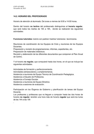 CEIP ALFARES PLAN DE CENTRO 
Noviembre de 2013 
14.2. HORARIO DEL PROFESORADO 
Horario de atención al alumnado: De lunes a viernes de 9:00 a 14:00 horas. 
Dentro del horario no lectivo del profesorado distinguimos el horario regular, 
que será todos los martes de 15h a 18h, donde se realizarán las siguientes 
actividades: 
Funciones tutoriales: tutoría con padres/ madres/ tutores/as / alumnos/as. 
Reuniones de coordinación de los Equipos de Ciclo y reuniones de los Equipos 
Docentes. 
Preparación y revisión de programaciones, informes, expedientes, etc. 
Preparación de materiales didácticos. 
Revisión y elaboración de los diferentes documentos que componen el Plan Anual 
de Centro. 
Y el horario no regular, que computará hasta dos horas, en el que se incluye las 
siguientes actividades: 
Actividades de formación y perfeccionamiento. 
Actividades extraescolares y complementarias. 
Asistencia a reuniones de Equipo Técnico de Coordinación Pedagógica. 
Asistencia a Claustro de Profesores. 
Asistencia a Consejo Escolar. 
Asistencia a reuniones de Equipo Directivo. 
Asistencia a sesiones de evaluación. 
Participación en los Órganos de Gobierno y planificación de tareas del Equipo 
Docente. 
Los profesores y profesoras que no lleguen a computar hasta las dos horas de 
horario no regular, tendrán una hora más de horario regular que será los lunes 
de las 14h a las 15h 
. 
171 
 