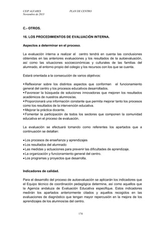 CEIP ALFARES PLAN DE CENTRO 
Noviembre de 2013 
C.- OTROS. 
16. LOS PROCEDIMIENTOS DE EVALUACIÓN INTERNA. 
Aspectos a determinar en el proceso. 
La evaluación interna a realizar el centro tendrá en cuenta las conclusiones 
obtenidas en las anteriores evaluaciones y los resultados de la autoevaluación, 
así como las situaciones socioeconómicas y culturales de las familias del 
alumnado, el entorno propio del colegio y los recursos con los que se cuenta. 
Estará orientada a la consecución de varios objetivos: 
 Reflexionar sobre los distintos aspectos que conforman el funcionamiento 
general del centro y los procesos educativos desarrollados. 
 Favorecer la búsqueda de soluciones innovadoras que mejoren los resultados 
académicos de nuestros alumnos/as. 
 Proporcionará una información constante que permita mejorar tanto los procesos 
como los resultados de la intervención educativa. 
 Mejorar la práctica docente. 
 Fomentar la participación de todos los sectores que componen la comunidad 
educativa en el proceso de evaluación. 
La evaluación se efectuará tomando como referentes los apartados que a 
continuación se detallan: 
 Los procesos de enseñanza y aprendizajes 
 Los resultados del alumnado 
 Las medidas y actuaciones para prevenir las dificultades de aprendizaje. 
 La organización y funcionamiento general del centro. 
 Los programas y proyectos que desarrolla. 
Indicadores de calidad. 
Para el desarrollo del proceso de autoevaluación se aplicarán los indicadores que 
el Equipo técnico de coordinación pedagógica determine, así como aquellos que 
la Agencia andaluza de Evaluación Educativa especifique. Estos indicadores 
medirán los apartados anteriormente citados y aquellos recogidos en las 
evaluaciones de diagnóstico que tengan mayor repercusión en la mejora de los 
aprendizajes de los alumnos/as del centro. 
174 
 