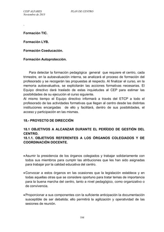CEIP ALFARES PLAN DE CENTRO 
Noviembre de 2013 
184 
. 
Formación TIC. 
Formación LYB. 
Formación Coeducación. 
Formación Autoprotección. 
Para detectar la formación pedagógica general que requiere el centro, cada 
trimestre, en la autoevaluación interna, se analizará el proceso de formación del 
profesorado y se recogerán las propuestas al respecto. Al finalizar el curso, en la 
memoria autoevaluativa, se explicitarán las acciones formativas necesarias. El 
Equipo directivo dará traslado de estas inquietudes al CEP para estimar las 
posibilidades de su ejecución el curso siguiente. 
Al mismo tiempo el Equipo directivo informará a través del ETCP a todo el 
profesorado de las actividades formativas que llegan al centro desde las distintas 
instituciones encargadas de ello y facilitará, dentro de sus posibilidades, el 
acceso y participación en las mismas. 
18.- PROYECTO DE DIRECCIÓN 
18.1 OBJETIVOS A ALCANZAR DURANTE EL PERÍODO DE GESTIÓN DEL 
CENTRO. 
18.1.1. OBJETIVOS REFERENTES A LOS ÓRGANOS COLEGIADOS Y DE 
COORDINACIÓN DOCENTE. 
 Asumir la presidencia de los órganos colegiados y trabajar solidariamente con 
todos sus miembros para cumplir las atribuciones que les han sido asignadas 
para trabajar por la calidad educativa del centro. 
 Convocar a estos órganos en las ocasiones que la legislación establece y en 
todas aquellas otras que se considere oportuno para tratar temas de importancia 
para la buena marcha del centro, tanto a nivel pedagógico, como organizativo o 
de convivencia. 
 Proporcionar a sus componentes con la suficiente anticipación la documentación 
susceptible de ser debatida; ello permitirá la agilización y operatividad de las 
sesiones de reunión. 
 